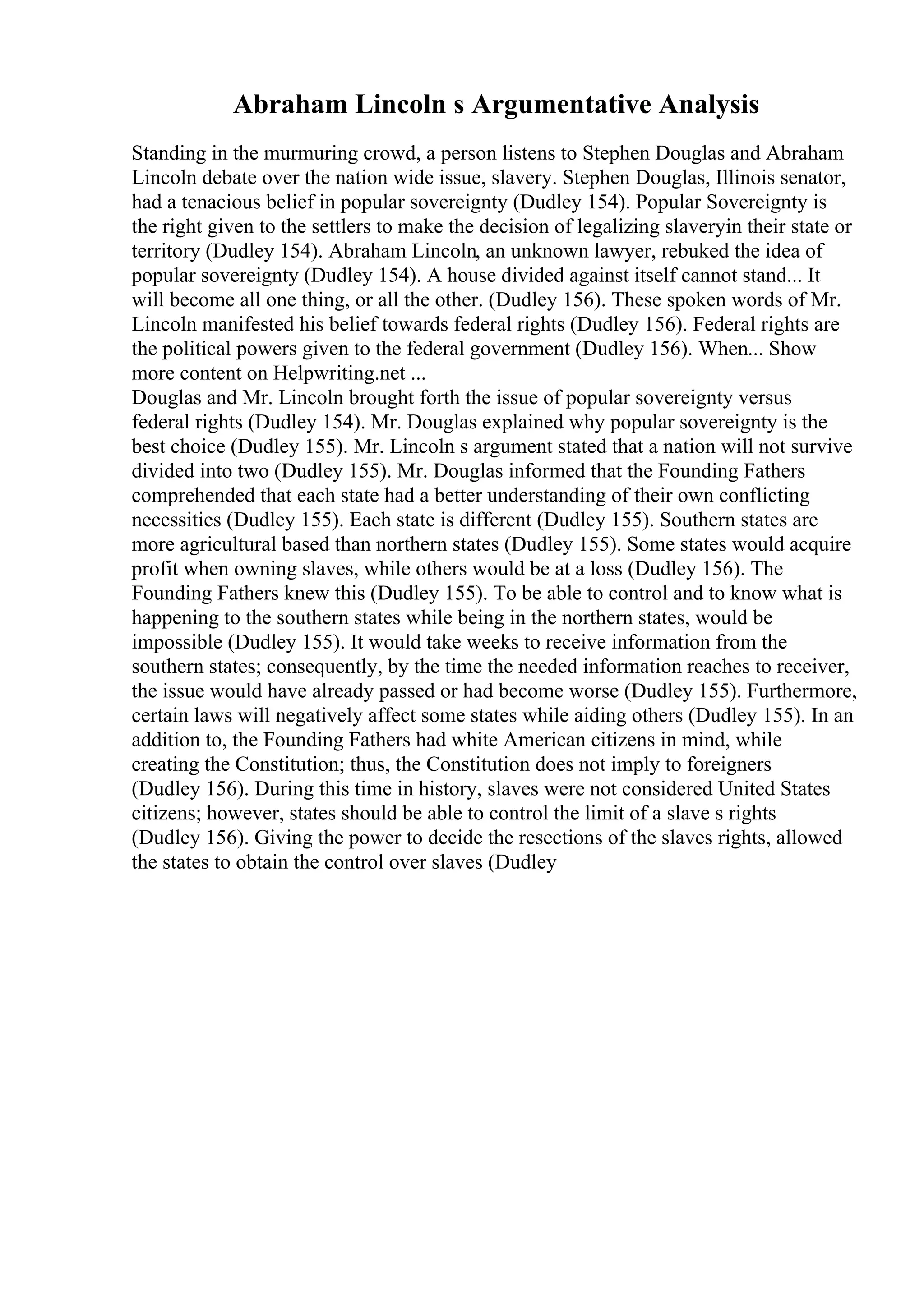 Abraham Lincoln s Argumentative Analysis
Standing in the murmuring crowd, a person listens to Stephen Douglas and Abraham
Lincoln debate over the nation wide issue, slavery. Stephen Douglas, Illinois senator,
had a tenacious belief in popular sovereignty (Dudley 154). Popular Sovereignty is
the right given to the settlers to make the decision of legalizing slaveryin their state or
territory (Dudley 154). Abraham Lincoln, an unknown lawyer, rebuked the idea of
popular sovereignty (Dudley 154). A house divided against itself cannot stand... It
will become all one thing, or all the other. (Dudley 156). These spoken words of Mr.
Lincoln manifested his belief towards federal rights (Dudley 156). Federal rights are
the political powers given to the federal government (Dudley 156). When... Show
more content on Helpwriting.net ...
Douglas and Mr. Lincoln brought forth the issue of popular sovereignty versus
federal rights (Dudley 154). Mr. Douglas explained why popular sovereignty is the
best choice (Dudley 155). Mr. Lincoln s argument stated that a nation will not survive
divided into two (Dudley 155). Mr. Douglas informed that the Founding Fathers
comprehended that each state had a better understanding of their own conflicting
necessities (Dudley 155). Each state is different (Dudley 155). Southern states are
more agricultural based than northern states (Dudley 155). Some states would acquire
profit when owning slaves, while others would be at a loss (Dudley 156). The
Founding Fathers knew this (Dudley 155). To be able to control and to know what is
happening to the southern states while being in the northern states, would be
impossible (Dudley 155). It would take weeks to receive information from the
southern states; consequently, by the time the needed information reaches to receiver,
the issue would have already passed or had become worse (Dudley 155). Furthermore,
certain laws will negatively affect some states while aiding others (Dudley 155). In an
addition to, the Founding Fathers had white American citizens in mind, while
creating the Constitution; thus, the Constitution does not imply to foreigners
(Dudley 156). During this time in history, slaves were not considered United States
citizens; however, states should be able to control the limit of a slave s rights
(Dudley 156). Giving the power to decide the resections of the slaves rights, allowed
the states to obtain the control over slaves (Dudley
 