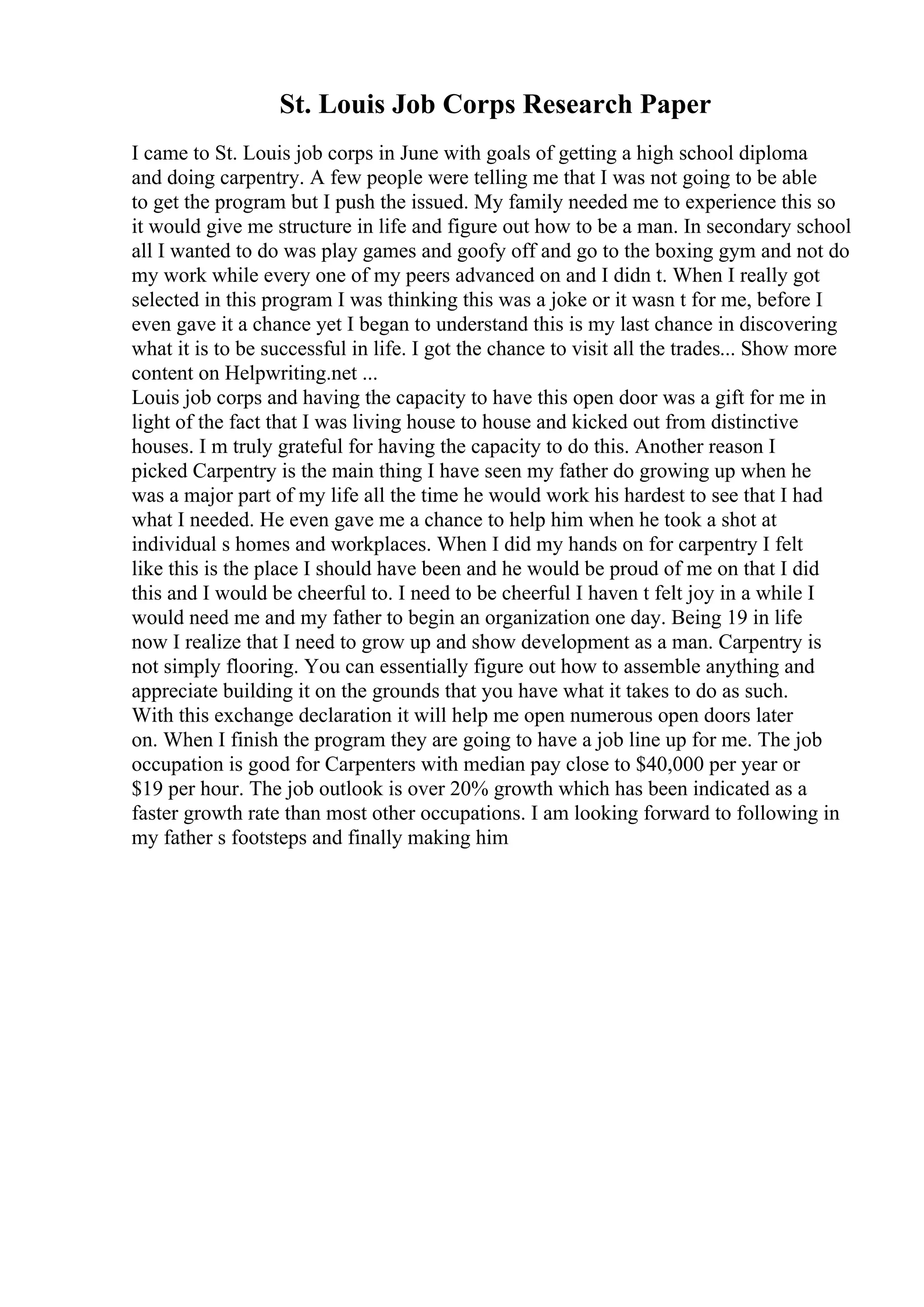 St. Louis Job Corps Research Paper
I came to St. Louis job corps in June with goals of getting a high school diploma
and doing carpentry. A few people were telling me that I was not going to be able
to get the program but I push the issued. My family needed me to experience this so
it would give me structure in life and figure out how to be a man. In secondary school
all I wanted to do was play games and goofy off and go to the boxing gym and not do
my work while every one of my peers advanced on and I didn t. When I really got
selected in this program I was thinking this was a joke or it wasn t for me, before I
even gave it a chance yet I began to understand this is my last chance in discovering
what it is to be successful in life. I got the chance to visit all the trades... Show more
content on Helpwriting.net ...
Louis job corps and having the capacity to have this open door was a gift for me in
light of the fact that I was living house to house and kicked out from distinctive
houses. I m truly grateful for having the capacity to do this. Another reason I
picked Carpentry is the main thing I have seen my father do growing up when he
was a major part of my life all the time he would work his hardest to see that I had
what I needed. He even gave me a chance to help him when he took a shot at
individual s homes and workplaces. When I did my hands on for carpentry I felt
like this is the place I should have been and he would be proud of me on that I did
this and I would be cheerful to. I need to be cheerful I haven t felt joy in a while I
would need me and my father to begin an organization one day. Being 19 in life
now I realize that I need to grow up and show development as a man. Carpentry is
not simply flooring. You can essentially figure out how to assemble anything and
appreciate building it on the grounds that you have what it takes to do as such.
With this exchange declaration it will help me open numerous open doors later
on. When I finish the program they are going to have a job line up for me. The job
occupation is good for Carpenters with median pay close to $40,000 per year or
$19 per hour. The job outlook is over 20% growth which has been indicated as a
faster growth rate than most other occupations. I am looking forward to following in
my father s footsteps and finally making him
 