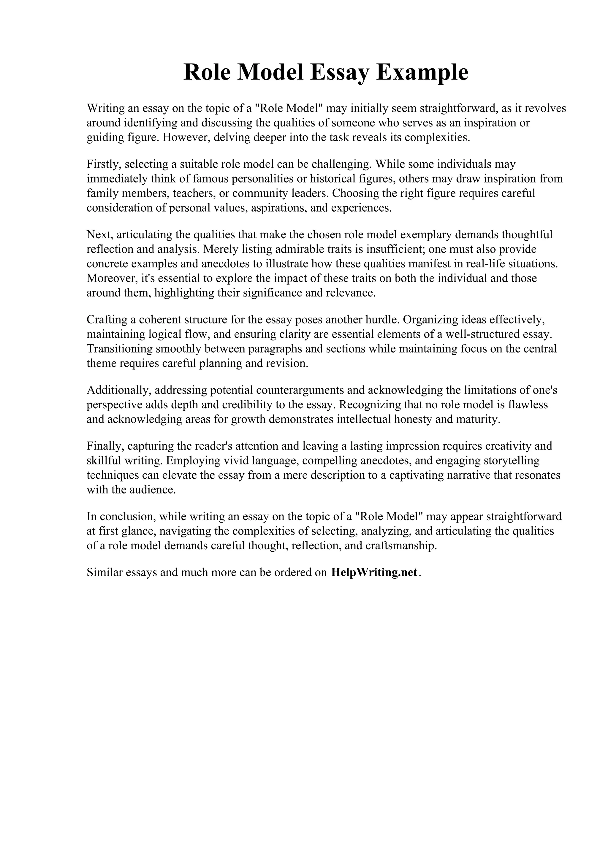 Role Model Essay Example
Writing an essay on the topic of a "Role Model" may initially seem straightforward, as it revolves
around identifying and discussing the qualities of someone who serves as an inspiration or
guiding figure. However, delving deeper into the task reveals its complexities.
Firstly, selecting a suitable role model can be challenging. While some individuals may
immediately think of famous personalities or historical figures, others may draw inspiration from
family members, teachers, or community leaders. Choosing the right figure requires careful
consideration of personal values, aspirations, and experiences.
Next, articulating the qualities that make the chosen role model exemplary demands thoughtful
reflection and analysis. Merely listing admirable traits is insufficient; one must also provide
concrete examples and anecdotes to illustrate how these qualities manifest in real-life situations.
Moreover, it's essential to explore the impact of these traits on both the individual and those
around them, highlighting their significance and relevance.
Crafting a coherent structure for the essay poses another hurdle. Organizing ideas effectively,
maintaining logical flow, and ensuring clarity are essential elements of a well-structured essay.
Transitioning smoothly between paragraphs and sections while maintaining focus on the central
theme requires careful planning and revision.
Additionally, addressing potential counterarguments and acknowledging the limitations of one's
perspective adds depth and credibility to the essay. Recognizing that no role model is flawless
and acknowledging areas for growth demonstrates intellectual honesty and maturity.
Finally, capturing the reader's attention and leaving a lasting impression requires creativity and
skillful writing. Employing vivid language, compelling anecdotes, and engaging storytelling
techniques can elevate the essay from a mere description to a captivating narrative that resonates
with the audience.
In conclusion, while writing an essay on the topic of a "Role Model" may appear straightforward
at first glance, navigating the complexities of selecting, analyzing, and articulating the qualities
of a role model demands careful thought, reflection, and craftsmanship.
Similar essays and much more can be ordered on HelpWriting.net.
Role Model Essay Example Role Model Essay Example
 