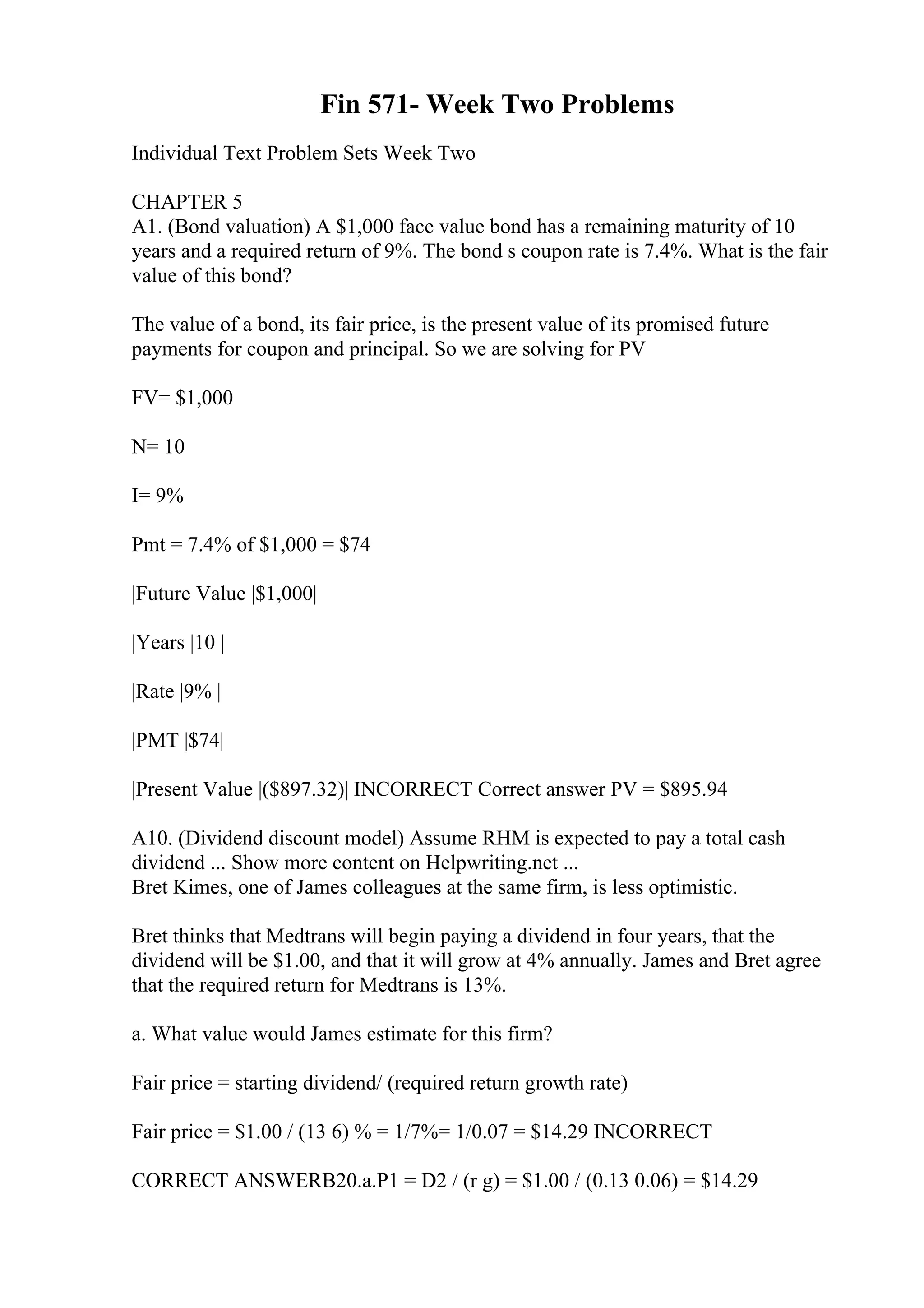 Fin 571- Week Two Problems
Individual Text Problem Sets Week Two
CHAPTER 5
A1. (Bond valuation) A $1,000 face value bond has a remaining maturity of 10
years and a required return of 9%. The bond s coupon rate is 7.4%. What is the fair
value of this bond?
The value of a bond, its fair price, is the present value of its promised future
payments for coupon and principal. So we are solving for PV
FV= $1,000
N= 10
I= 9%
Pmt = 7.4% of $1,000 = $74
|Future Value |$1,000|
|Years |10 |
|Rate |9% |
|PMT |$74|
|Present Value |($897.32)| INCORRECT Correct answer PV = $895.94
A10. (Dividend discount model) Assume RHM is expected to pay a total cash
dividend ... Show more content on Helpwriting.net ...
Bret Kimes, one of James colleagues at the same firm, is less optimistic.
Bret thinks that Medtrans will begin paying a dividend in four years, that the
dividend will be $1.00, and that it will grow at 4% annually. James and Bret agree
that the required return for Medtrans is 13%.
a. What value would James estimate for this firm?
Fair price = starting dividend/ (required return growth rate)
Fair price = $1.00 / (13 6) % = 1/7%= 1/0.07 = $14.29 INCORRECT
CORRECT ANSWERB20.a.P1 = D2 / (r g) = $1.00 / (0.13 0.06) = $14.29
 