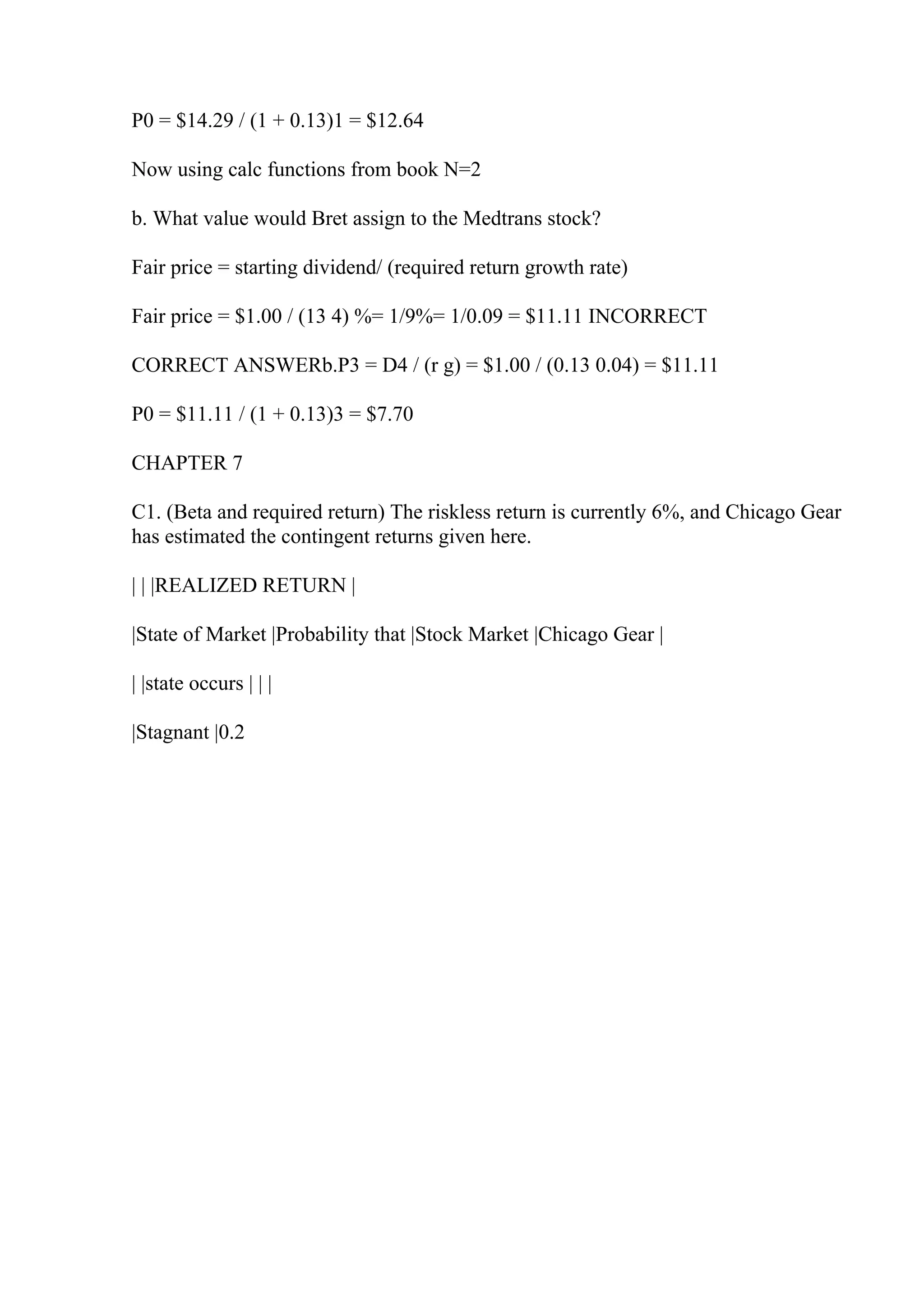 P0 = $14.29 / (1 + 0.13)1 = $12.64
Now using calc functions from book N=2
b. What value would Bret assign to the Medtrans stock?
Fair price = starting dividend/ (required return growth rate)
Fair price = $1.00 / (13 4) %= 1/9%= 1/0.09 = $11.11 INCORRECT
CORRECT ANSWERb.P3 = D4 / (r g) = $1.00 / (0.13 0.04) = $11.11
P0 = $11.11 / (1 + 0.13)3 = $7.70
CHAPTER 7
C1. (Beta and required return) The riskless return is currently 6%, and Chicago Gear
has estimated the contingent returns given here.
| | |REALIZED RETURN |
|State of Market |Probability that |Stock Market |Chicago Gear |
| |state occurs | | |
|Stagnant |0.2
 