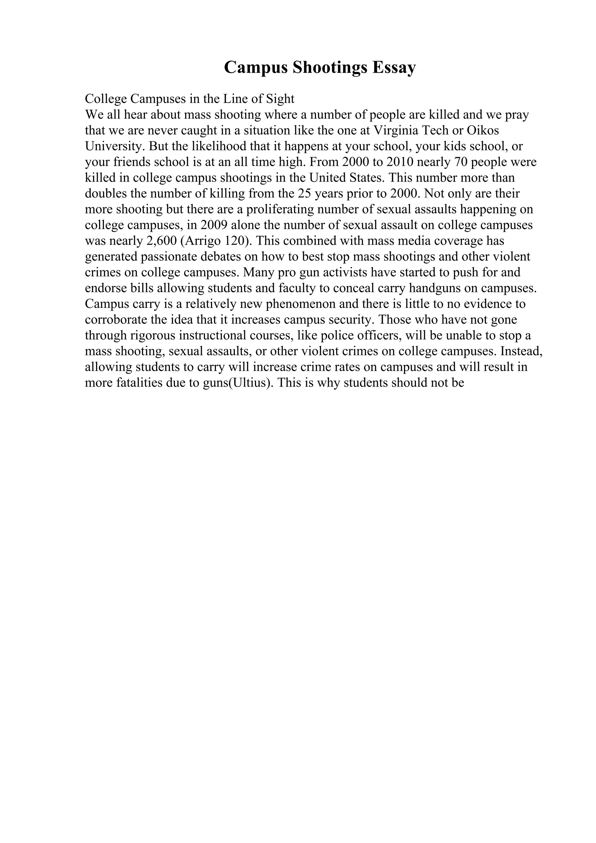 Campus Shootings Essay
College Campuses in the Line of Sight
We all hear about mass shooting where a number of people are killed and we pray
that we are never caught in a situation like the one at Virginia Tech or Oikos
University. But the likelihood that it happens at your school, your kids school, or
your friends school is at an all time high. From 2000 to 2010 nearly 70 people were
killed in college campus shootings in the United States. This number more than
doubles the number of killing from the 25 years prior to 2000. Not only are their
more shooting but there are a proliferating number of sexual assaults happening on
college campuses, in 2009 alone the number of sexual assault on college campuses
was nearly 2,600 (Arrigo 120). This combined with mass media coverage has
generated passionate debates on how to best stop mass shootings and other violent
crimes on college campuses. Many pro gun activists have started to push for and
endorse bills allowing students and faculty to conceal carry handguns on campuses.
Campus carry is a relatively new phenomenon and there is little to no evidence to
corroborate the idea that it increases campus security. Those who have not gone
through rigorous instructional courses, like police officers, will be unable to stop a
mass shooting, sexual assaults, or other violent crimes on college campuses. Instead,
allowing students to carry will increase crime rates on campuses and will result in
more fatalities due to guns(Ultius). This is why students should not be
 