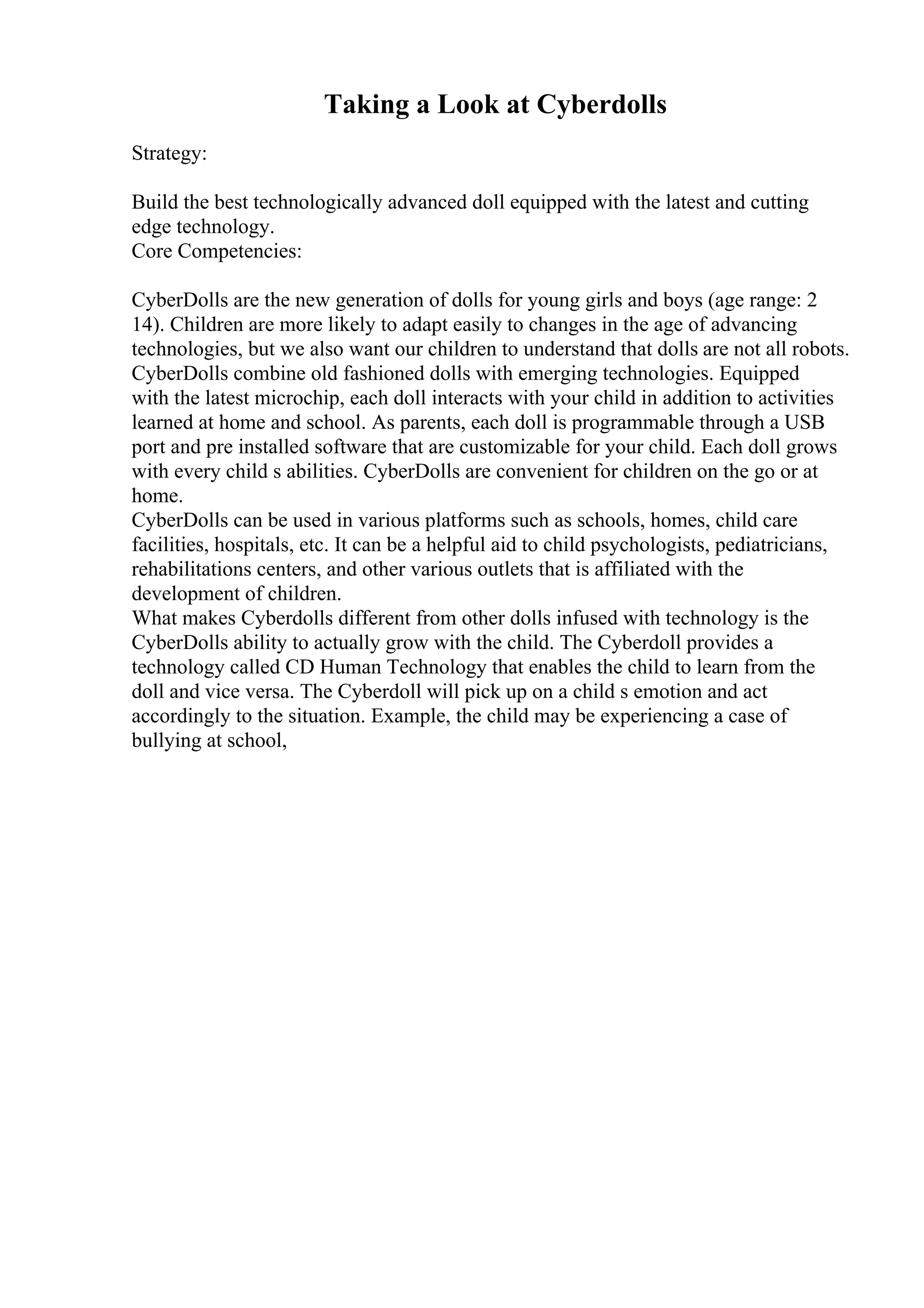 Taking a Look at Cyberdolls
Strategy:
Build the best technologically advanced doll equipped with the latest and cutting
edge technology.
Core Competencies:
CyberDolls are the new generation of dolls for young girls and boys (age range: 2
14). Children are more likely to adapt easily to changes in the age of advancing
technologies, but we also want our children to understand that dolls are not all robots.
CyberDolls combine old fashioned dolls with emerging technologies. Equipped
with the latest microchip, each doll interacts with your child in addition to activities
learned at home and school. As parents, each doll is programmable through a USB
port and pre installed software that are customizable for your child. Each doll grows
with every child s abilities. CyberDolls are convenient for children on the go or at
home.
CyberDolls can be used in various platforms such as schools, homes, child care
facilities, hospitals, etc. It can be a helpful aid to child psychologists, pediatricians,
rehabilitations centers, and other various outlets that is affiliated with the
development of children.
What makes Cyberdolls different from other dolls infused with technology is the
CyberDolls ability to actually grow with the child. The Cyberdoll provides a
technology called CD Human Technology that enables the child to learn from the
doll and vice versa. The Cyberdoll will pick up on a child s emotion and act
accordingly to the situation. Example, the child may be experiencing a case of
bullying at school,
 