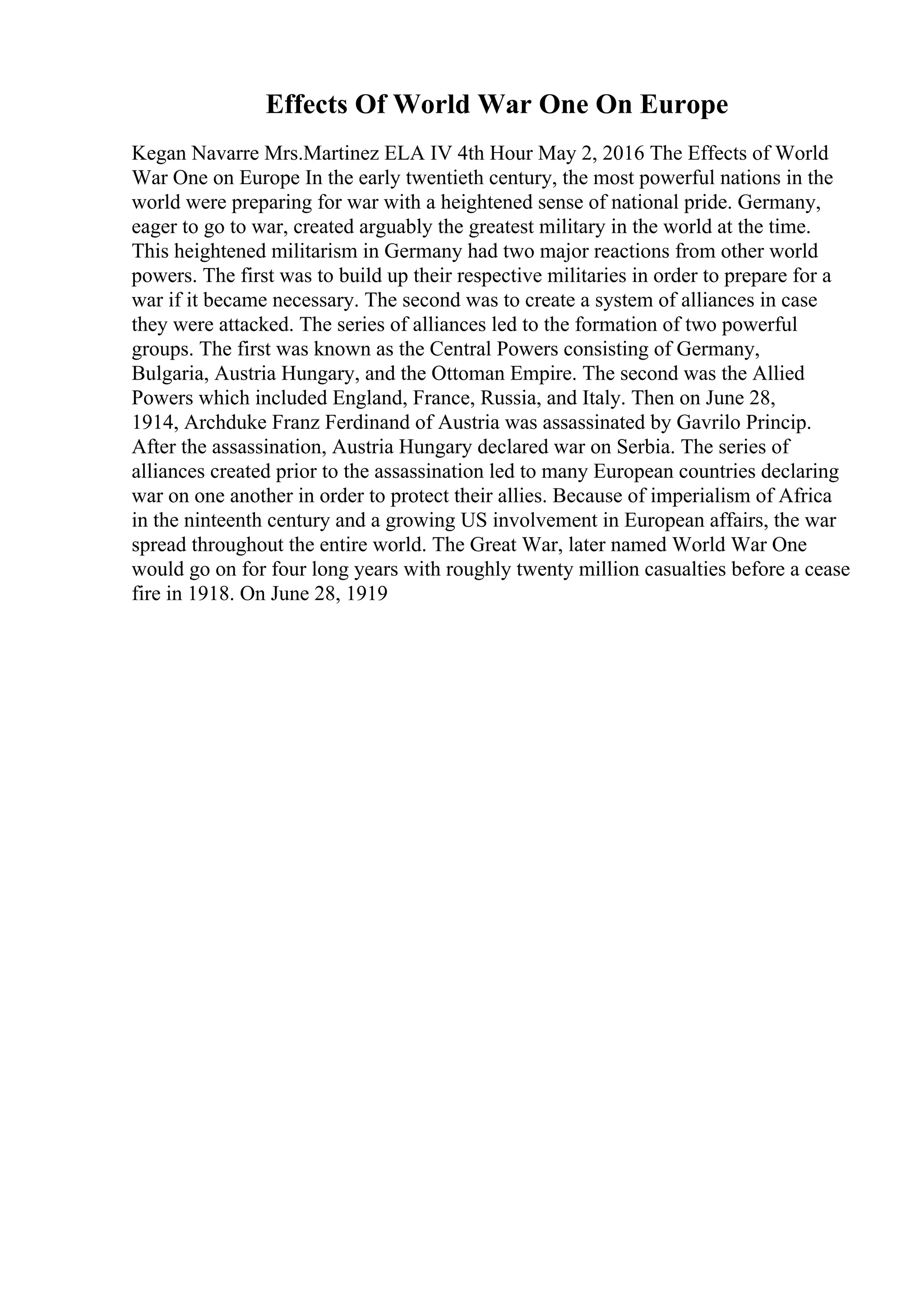 Effects Of World War One On Europe
Kegan Navarre Mrs.Martinez ELA IV 4th Hour May 2, 2016 The Effects of World
War One on Europe In the early twentieth century, the most powerful nations in the
world were preparing for war with a heightened sense of national pride. Germany,
eager to go to war, created arguably the greatest military in the world at the time.
This heightened militarism in Germany had two major reactions from other world
powers. The first was to build up their respective militaries in order to prepare for a
war if it became necessary. The second was to create a system of alliances in case
they were attacked. The series of alliances led to the formation of two powerful
groups. The first was known as the Central Powers consisting of Germany,
Bulgaria, Austria Hungary, and the Ottoman Empire. The second was the Allied
Powers which included England, France, Russia, and Italy. Then on June 28,
1914, Archduke Franz Ferdinand of Austria was assassinated by Gavrilo Princip.
After the assassination, Austria Hungary declared war on Serbia. The series of
alliances created prior to the assassination led to many European countries declaring
war on one another in order to protect their allies. Because of imperialism of Africa
in the ninteenth century and a growing US involvement in European affairs, the war
spread throughout the entire world. The Great War, later named World War One
would go on for four long years with roughly twenty million casualties before a cease
fire in 1918. On June 28, 1919
 
