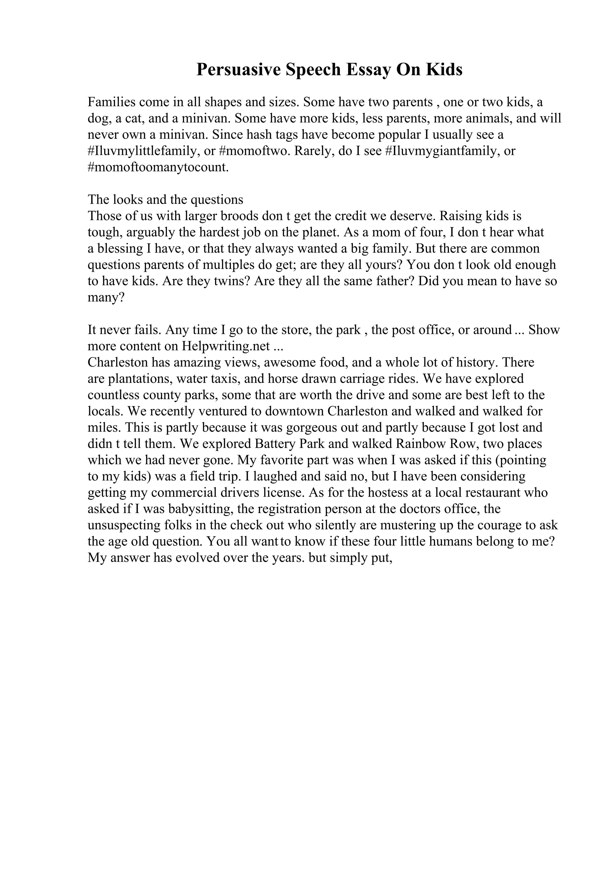 Persuasive Speech Essay On Kids
Families come in all shapes and sizes. Some have two parents , one or two kids, a
dog, a cat, and a minivan. Some have more kids, less parents, more animals, and will
never own a minivan. Since hash tags have become popular I usually see a
#Iluvmylittlefamily, or #momoftwo. Rarely, do I see #Iluvmygiantfamily, or
#momoftoomanytocount.
The looks and the questions
Those of us with larger broods don t get the credit we deserve. Raising kids is
tough, arguably the hardest job on the planet. As a mom of four, I don t hear what
a blessing I have, or that they always wanted a big family. But there are common
questions parents of multiples do get; are they all yours? You don t look old enough
to have kids. Are they twins? Are they all the same father? Did you mean to have so
many?
It never fails. Any time I go to the store, the park , the post office, or around ... Show
more content on Helpwriting.net ...
Charleston has amazing views, awesome food, and a whole lot of history. There
are plantations, water taxis, and horse drawn carriage rides. We have explored
countless county parks, some that are worth the drive and some are best left to the
locals. We recently ventured to downtown Charleston and walked and walked for
miles. This is partly because it was gorgeous out and partly because I got lost and
didn t tell them. We explored Battery Park and walked Rainbow Row, two places
which we had never gone. My favorite part was when I was asked if this (pointing
to my kids) was a field trip. I laughed and said no, but I have been considering
getting my commercial drivers license. As for the hostess at a local restaurant who
asked if I was babysitting, the registration person at the doctors office, the
unsuspecting folks in the check out who silently are mustering up the courage to ask
the age old question. You all wantto know if these four little humans belong to me?
My answer has evolved over the years. but simply put,
 