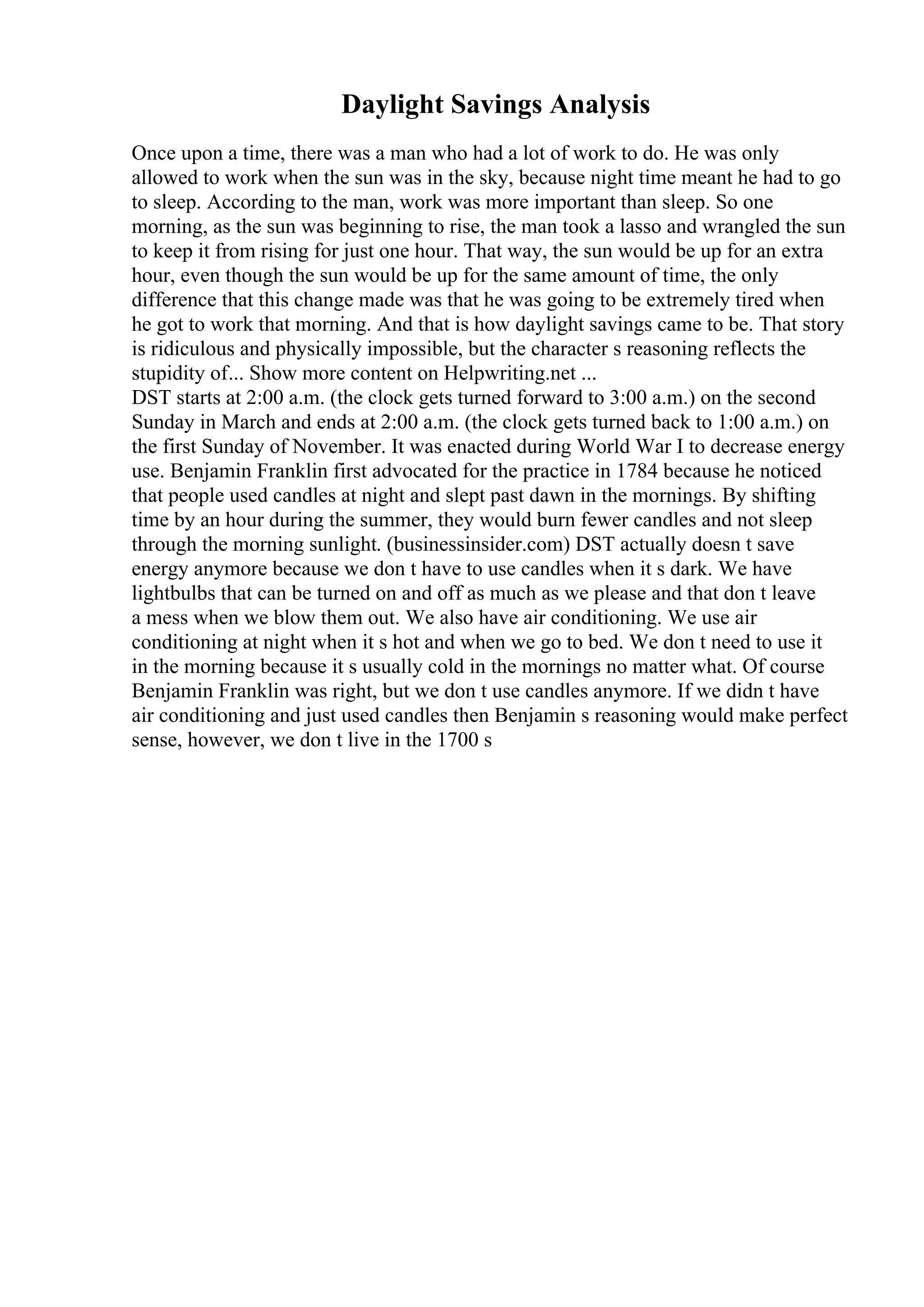 Daylight Savings Analysis
Once upon a time, there was a man who had a lot of work to do. He was only
allowed to work when the sun was in the sky, because night time meant he had to go
to sleep. According to the man, work was more important than sleep. So one
morning, as the sun was beginning to rise, the man took a lasso and wrangled the sun
to keep it from rising for just one hour. That way, the sun would be up for an extra
hour, even though the sun would be up for the same amount of time, the only
difference that this change made was that he was going to be extremely tired when
he got to work that morning. And that is how daylight savings came to be. That story
is ridiculous and physically impossible, but the character s reasoning reflects the
stupidity of... Show more content on Helpwriting.net ...
DST starts at 2:00 a.m. (the clock gets turned forward to 3:00 a.m.) on the second
Sunday in March and ends at 2:00 a.m. (the clock gets turned back to 1:00 a.m.) on
the first Sunday of November. It was enacted during World War I to decrease energy
use. Benjamin Franklin first advocated for the practice in 1784 because he noticed
that people used candles at night and slept past dawn in the mornings. By shifting
time by an hour during the summer, they would burn fewer candles and not sleep
through the morning sunlight. (businessinsider.com) DST actually doesn t save
energy anymore because we don t have to use candles when it s dark. We have
lightbulbs that can be turned on and off as much as we please and that don t leave
a mess when we blow them out. We also have air conditioning. We use air
conditioning at night when it s hot and when we go to bed. We don t need to use it
in the morning because it s usually cold in the mornings no matter what. Of course
Benjamin Franklin was right, but we don t use candles anymore. If we didn t have
air conditioning and just used candles then Benjamin s reasoning would make perfect
sense, however, we don t live in the 1700 s
 