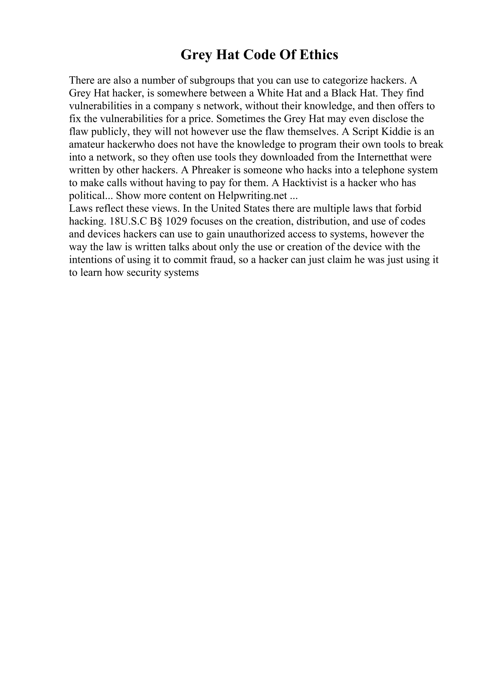 Grey Hat Code Of Ethics
There are also a number of subgroups that you can use to categorize hackers. A
Grey Hat hacker, is somewhere between a White Hat and a Black Hat. They find
vulnerabilities in a company s network, without their knowledge, and then offers to
fix the vulnerabilities for a price. Sometimes the Grey Hat may even disclose the
flaw publicly, they will not however use the flaw themselves. A Script Kiddie is an
amateur hackerwho does not have the knowledge to program their own tools to break
into a network, so they often use tools they downloaded from the Internetthat were
written by other hackers. A Phreaker is someone who hacks into a telephone system
to make calls without having to pay for them. A Hacktivist is a hacker who has
political... Show more content on Helpwriting.net ...
Laws reflect these views. In the United States there are multiple laws that forbid
hacking. 18U.S.C В§ 1029 focuses on the creation, distribution, and use of codes
and devices hackers can use to gain unauthorized access to systems, however the
way the law is written talks about only the use or creation of the device with the
intentions of using it to commit fraud, so a hacker can just claim he was just using it
to learn how security systems
 
