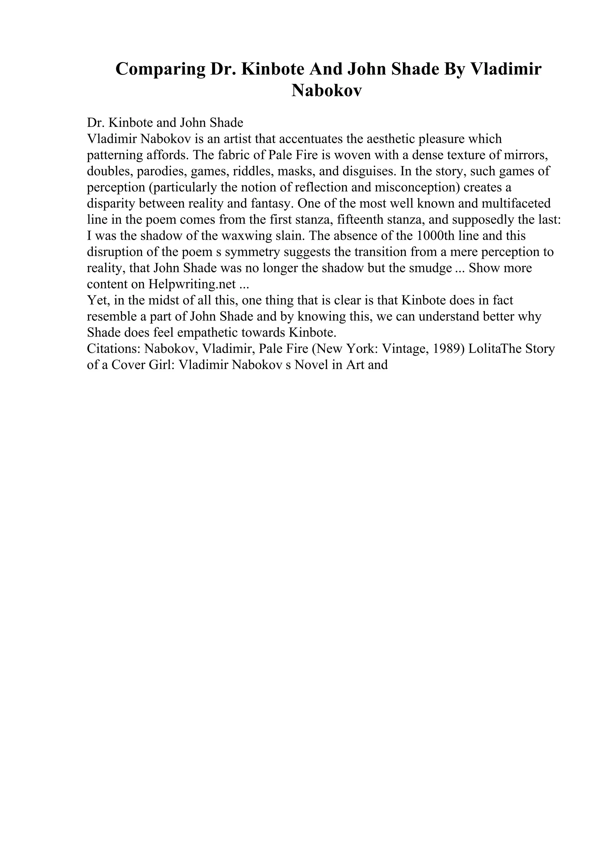 Comparing Dr. Kinbote And John Shade By Vladimir
Nabokov
Dr. Kinbote and John Shade
Vladimir Nabokov is an artist that accentuates the aesthetic pleasure which
patterning affords. The fabric of Pale Fire is woven with a dense texture of mirrors,
doubles, parodies, games, riddles, masks, and disguises. In the story, such games of
perception (particularly the notion of reflection and misconception) creates a
disparity between reality and fantasy. One of the most well known and multifaceted
line in the poem comes from the first stanza, fifteenth stanza, and supposedly the last:
I was the shadow of the waxwing slain. The absence of the 1000th line and this
disruption of the poem s symmetry suggests the transition from a mere perception to
reality, that John Shade was no longer the shadow but the smudge ... Show more
content on Helpwriting.net ...
Yet, in the midst of all this, one thing that is clear is that Kinbote does in fact
resemble a part of John Shade and by knowing this, we can understand better why
Shade does feel empathetic towards Kinbote.
Citations: Nabokov, Vladimir, Pale Fire (New York: Vintage, 1989) LolitaThe Story
of a Cover Girl: Vladimir Nabokov s Novel in Art and
 