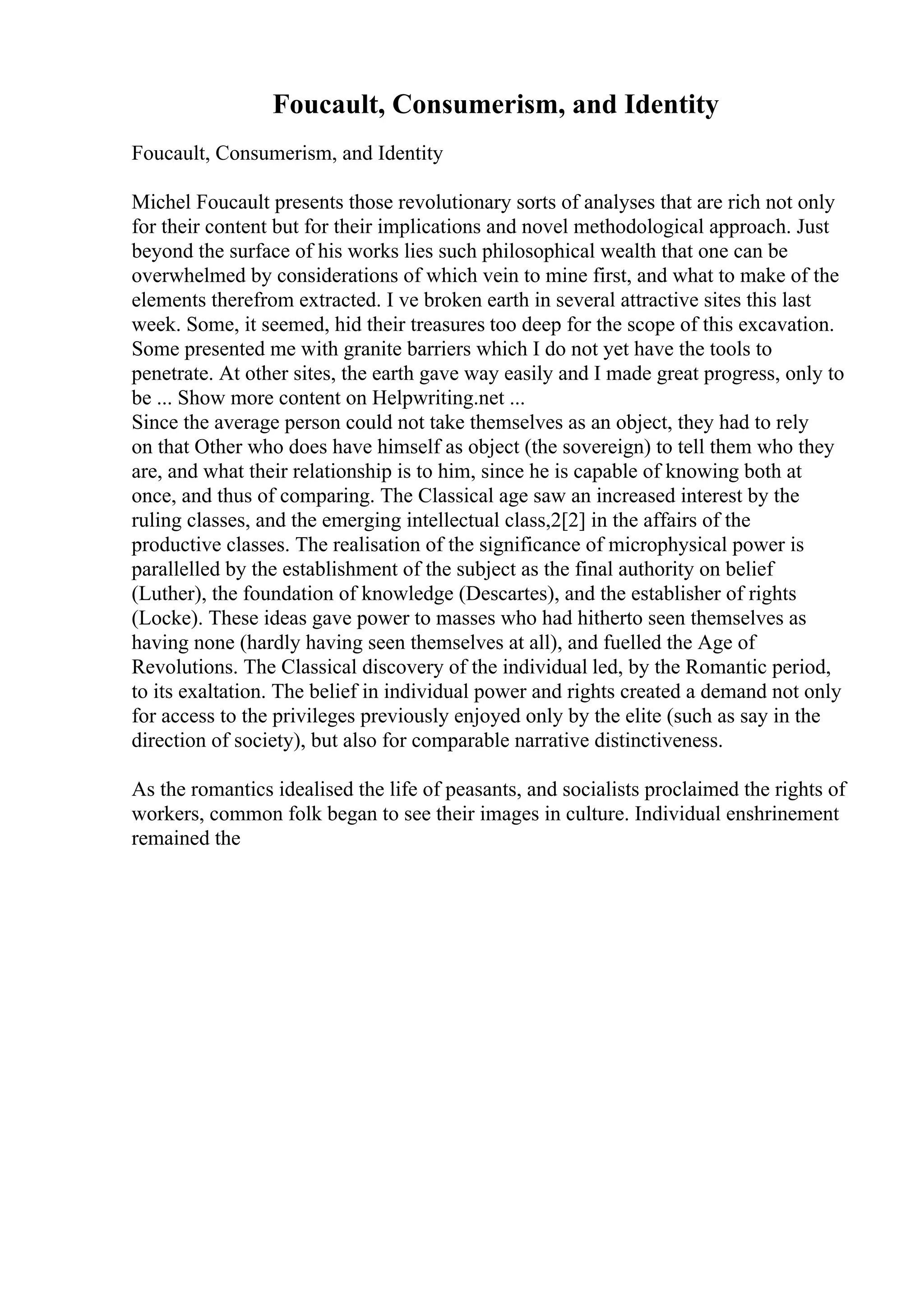 Foucault, Consumerism, and Identity
Foucault, Consumerism, and Identity
Michel Foucault presents those revolutionary sorts of analyses that are rich not only
for their content but for their implications and novel methodological approach. Just
beyond the surface of his works lies such philosophical wealth that one can be
overwhelmed by considerations of which vein to mine first, and what to make of the
elements therefrom extracted. I ve broken earth in several attractive sites this last
week. Some, it seemed, hid their treasures too deep for the scope of this excavation.
Some presented me with granite barriers which I do not yet have the tools to
penetrate. At other sites, the earth gave way easily and I made great progress, only to
be ... Show more content on Helpwriting.net ...
Since the average person could not take themselves as an object, they had to rely
on that Other who does have himself as object (the sovereign) to tell them who they
are, and what their relationship is to him, since he is capable of knowing both at
once, and thus of comparing. The Classical age saw an increased interest by the
ruling classes, and the emerging intellectual class,2[2] in the affairs of the
productive classes. The realisation of the significance of microphysical power is
parallelled by the establishment of the subject as the final authority on belief
(Luther), the foundation of knowledge (Descartes), and the establisher of rights
(Locke). These ideas gave power to masses who had hitherto seen themselves as
having none (hardly having seen themselves at all), and fuelled the Age of
Revolutions. The Classical discovery of the individual led, by the Romantic period,
to its exaltation. The belief in individual power and rights created a demand not only
for access to the privileges previously enjoyed only by the elite (such as say in the
direction of society), but also for comparable narrative distinctiveness.
As the romantics idealised the life of peasants, and socialists proclaimed the rights of
workers, common folk began to see their images in culture. Individual enshrinement
remained the
 