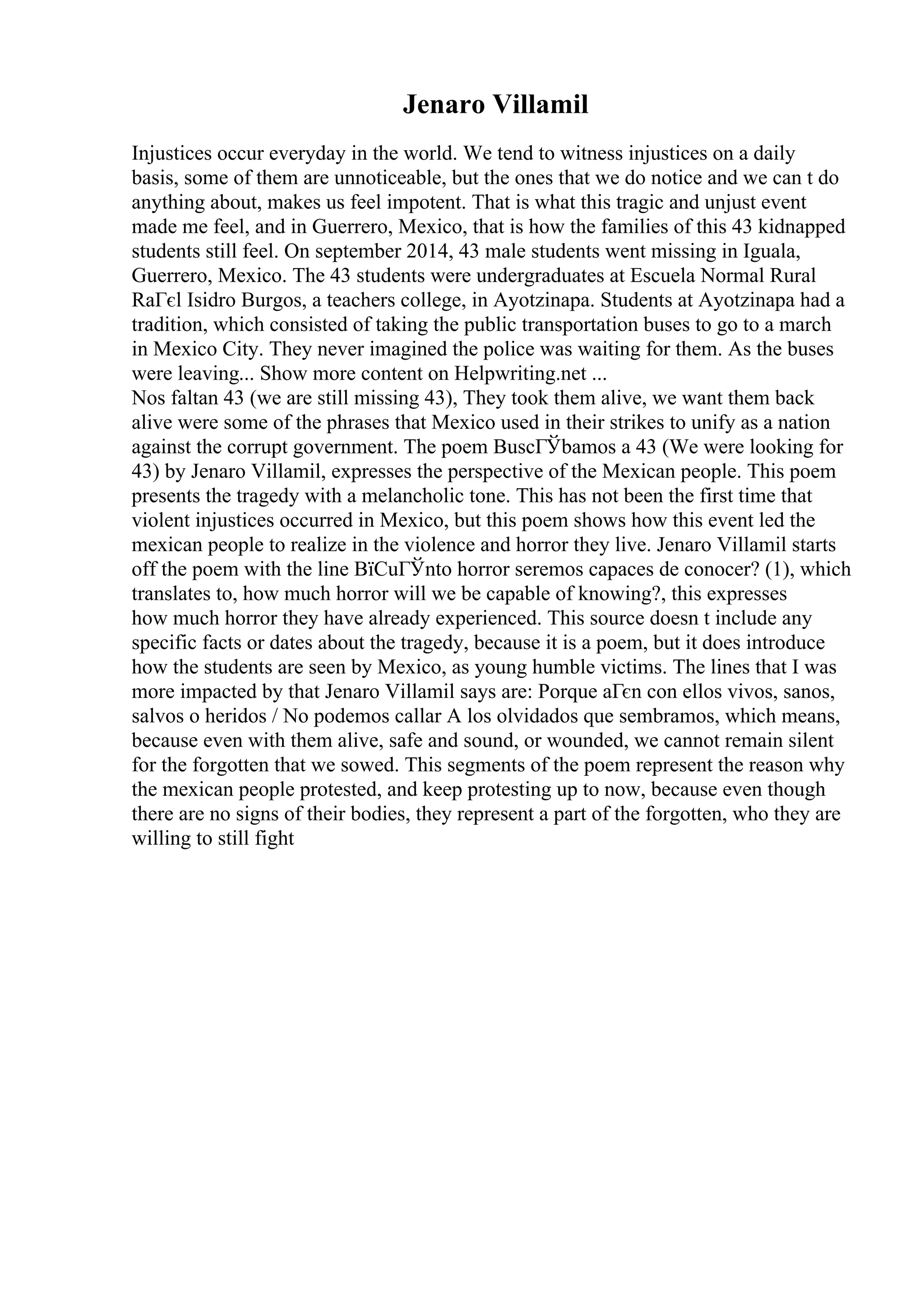 Jenaro Villamil
Injustices occur everyday in the world. We tend to witness injustices on a daily
basis, some of them are unnoticeable, but the ones that we do notice and we can t do
anything about, makes us feel impotent. That is what this tragic and unjust event
made me feel, and in Guerrero, Mexico, that is how the families of this 43 kidnapped
students still feel. On september 2014, 43 male students went missing in Iguala,
Guerrero, Mexico. The 43 students were undergraduates at Escuela Normal Rural
RaГєl Isidro Burgos, a teachers college, in Ayotzinapa. Students at Ayotzinapa had a
tradition, which consisted of taking the public transportation buses to go to a march
in Mexico City. They never imagined the police was waiting for them. As the buses
were leaving... Show more content on Helpwriting.net ...
Nos faltan 43 (we are still missing 43), They took them alive, we want them back
alive were some of the phrases that Mexico used in their strikes to unify as a nation
against the corrupt government. The poem BuscГЎbamos a 43 (We were looking for
43) by Jenaro Villamil, expresses the perspective of the Mexican people. This poem
presents the tragedy with a melancholic tone. This has not been the first time that
violent injustices occurred in Mexico, but this poem shows how this event led the
mexican people to realize in the violence and horror they live. Jenaro Villamil starts
off the poem with the line ВїCuГЎnto horror seremos capaces de conocer? (1), which
translates to, how much horror will we be capable of knowing?, this expresses
how much horror they have already experienced. This source doesn t include any
specific facts or dates about the tragedy, because it is a poem, but it does introduce
how the students are seen by Mexico, as young humble victims. The lines that I was
more impacted by that Jenaro Villamil says are: Porque aГєn con ellos vivos, sanos,
salvos o heridos / No podemos callar A los olvidados que sembramos, which means,
because even with them alive, safe and sound, or wounded, we cannot remain silent
for the forgotten that we sowed. This segments of the poem represent the reason why
the mexican people protested, and keep protesting up to now, because even though
there are no signs of their bodies, they represent a part of the forgotten, who they are
willing to still fight
 