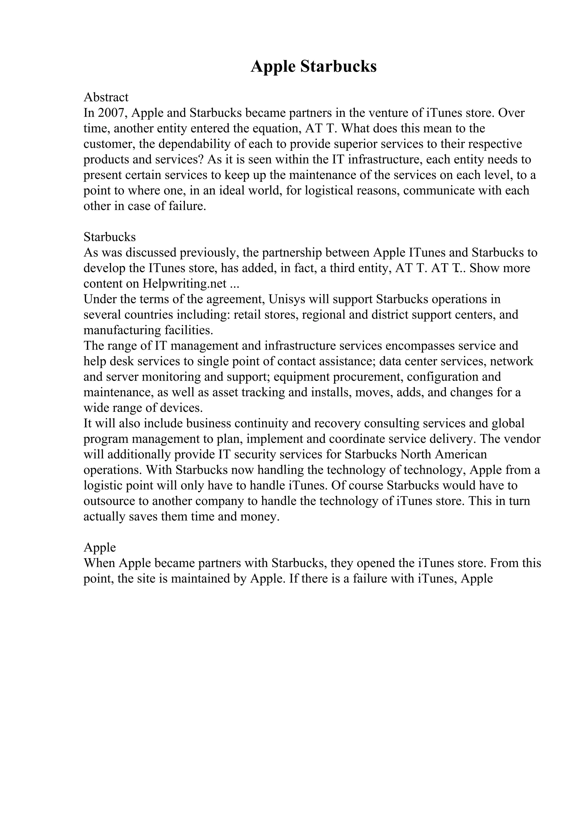 Apple Starbucks
Abstract
In 2007, Apple and Starbucks became partners in the venture of iTunes store. Over
time, another entity entered the equation, AT T. What does this mean to the
customer, the dependability of each to provide superior services to their respective
products and services? As it is seen within the IT infrastructure, each entity needs to
present certain services to keep up the maintenance of the services on each level, to a
point to where one, in an ideal world, for logistical reasons, communicate with each
other in case of failure.
Starbucks
As was discussed previously, the partnership between Apple ITunes and Starbucks to
develop the ITunes store, has added, in fact, a third entity, AT T. AT T
... Show more
content on Helpwriting.net ...
Under the terms of the agreement, Unisys will support Starbucks operations in
several countries including: retail stores, regional and district support centers, and
manufacturing facilities.
The range of IT management and infrastructure services encompasses service and
help desk services to single point of contact assistance; data center services, network
and server monitoring and support; equipment procurement, configuration and
maintenance, as well as asset tracking and installs, moves, adds, and changes for a
wide range of devices.
It will also include business continuity and recovery consulting services and global
program management to plan, implement and coordinate service delivery. The vendor
will additionally provide IT security services for Starbucks North American
operations. With Starbucks now handling the technology of technology, Apple from a
logistic point will only have to handle iTunes. Of course Starbucks would have to
outsource to another company to handle the technology of iTunes store. This in turn
actually saves them time and money.
Apple
When Apple became partners with Starbucks, they opened the iTunes store. From this
point, the site is maintained by Apple. If there is a failure with iTunes, Apple
 