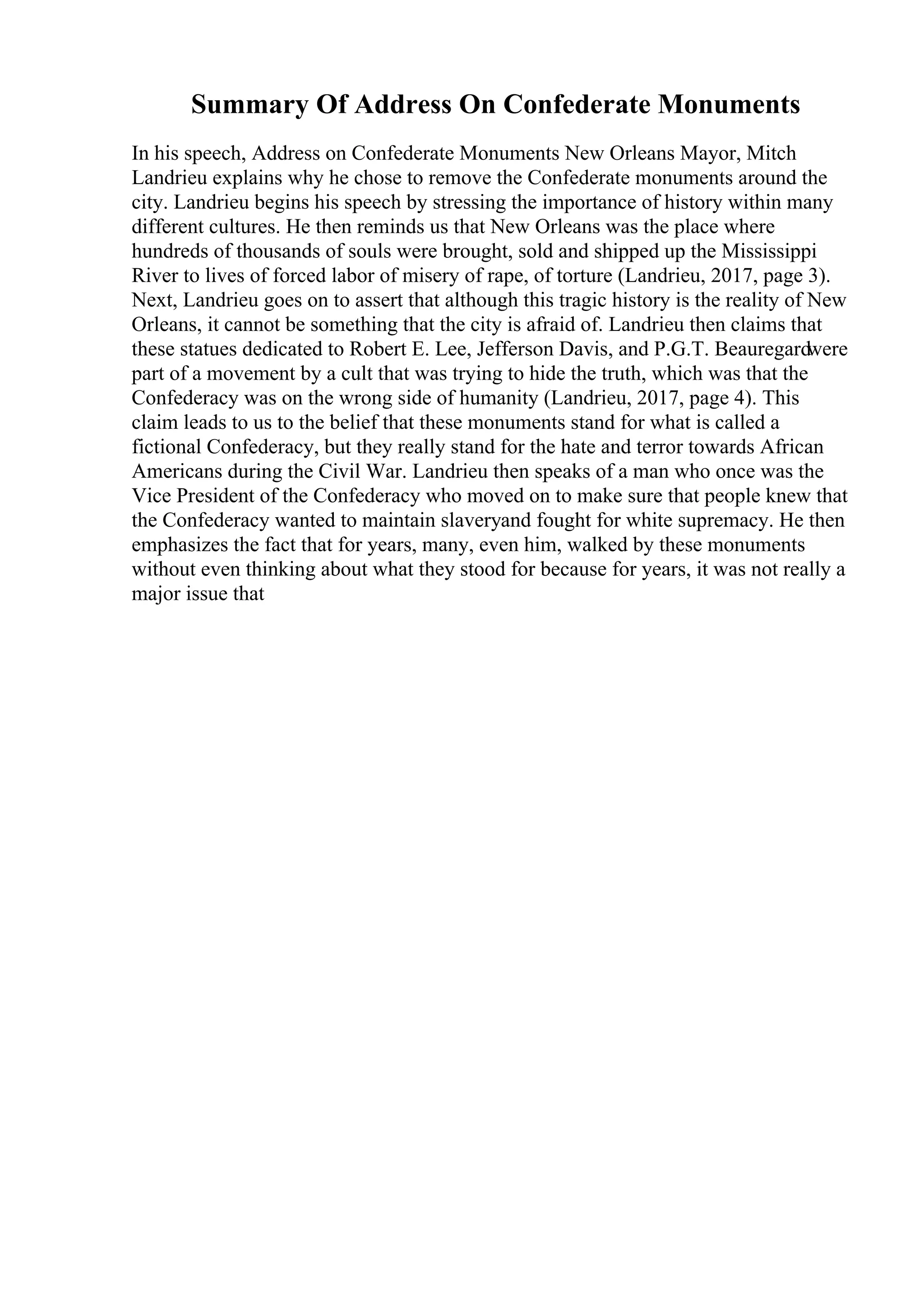 Summary Of Address On Confederate Monuments
In his speech, Address on Confederate Monuments New Orleans Mayor, Mitch
Landrieu explains why he chose to remove the Confederate monuments around the
city. Landrieu begins his speech by stressing the importance of history within many
different cultures. He then reminds us that New Orleans was the place where
hundreds of thousands of souls were brought, sold and shipped up the Mississippi
River to lives of forced labor of misery of rape, of torture (Landrieu, 2017, page 3).
Next, Landrieu goes on to assert that although this tragic history is the reality of New
Orleans, it cannot be something that the city is afraid of. Landrieu then claims that
these statues dedicated to Robert E. Lee, Jefferson Davis, and P.G.T. Beauregardwere
part of a movement by a cult that was trying to hide the truth, which was that the
Confederacy was on the wrong side of humanity (Landrieu, 2017, page 4). This
claim leads to us to the belief that these monuments stand for what is called a
fictional Confederacy, but they really stand for the hate and terror towards African
Americans during the Civil War. Landrieu then speaks of a man who once was the
Vice President of the Confederacy who moved on to make sure that people knew that
the Confederacy wanted to maintain slaveryand fought for white supremacy. He then
emphasizes the fact that for years, many, even him, walked by these monuments
without even thinking about what they stood for because for years, it was not really a
major issue that
 