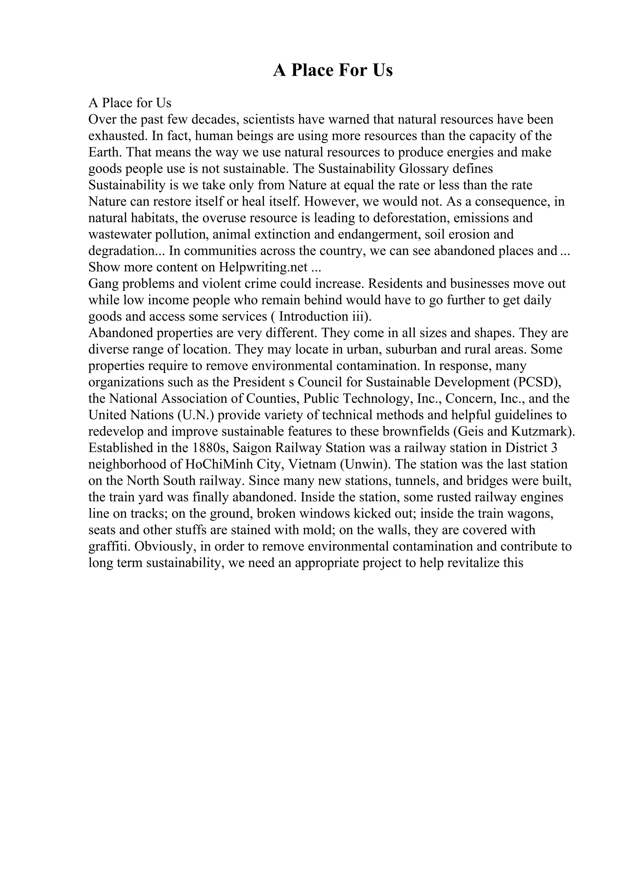 A Place For Us
A Place for Us
Over the past few decades, scientists have warned that natural resources have been
exhausted. In fact, human beings are using more resources than the capacity of the
Earth. That means the way we use natural resources to produce energies and make
goods people use is not sustainable. The Sustainability Glossary defines
Sustainability is we take only from Nature at equal the rate or less than the rate
Nature can restore itself or heal itself. However, we would not. As a consequence, in
natural habitats, the overuse resource is leading to deforestation, emissions and
wastewater pollution, animal extinction and endangerment, soil erosion and
degradation... In communities across the country, we can see abandoned places and ...
Show more content on Helpwriting.net ...
Gang problems and violent crime could increase. Residents and businesses move out
while low income people who remain behind would have to go further to get daily
goods and access some services ( Introduction iii).
Abandoned properties are very different. They come in all sizes and shapes. They are
diverse range of location. They may locate in urban, suburban and rural areas. Some
properties require to remove environmental contamination. In response, many
organizations such as the President s Council for Sustainable Development (PCSD),
the National Association of Counties, Public Technology, Inc., Concern, Inc., and the
United Nations (U.N.) provide variety of technical methods and helpful guidelines to
redevelop and improve sustainable features to these brownfields (Geis and Kutzmark).
Established in the 1880s, Saigon Railway Station was a railway station in District 3
neighborhood of HoChiMinh City, Vietnam (Unwin). The station was the last station
on the North South railway. Since many new stations, tunnels, and bridges were built,
the train yard was finally abandoned. Inside the station, some rusted railway engines
line on tracks; on the ground, broken windows kicked out; inside the train wagons,
seats and other stuffs are stained with mold; on the walls, they are covered with
graffiti. Obviously, in order to remove environmental contamination and contribute to
long term sustainability, we need an appropriate project to help revitalize this
 