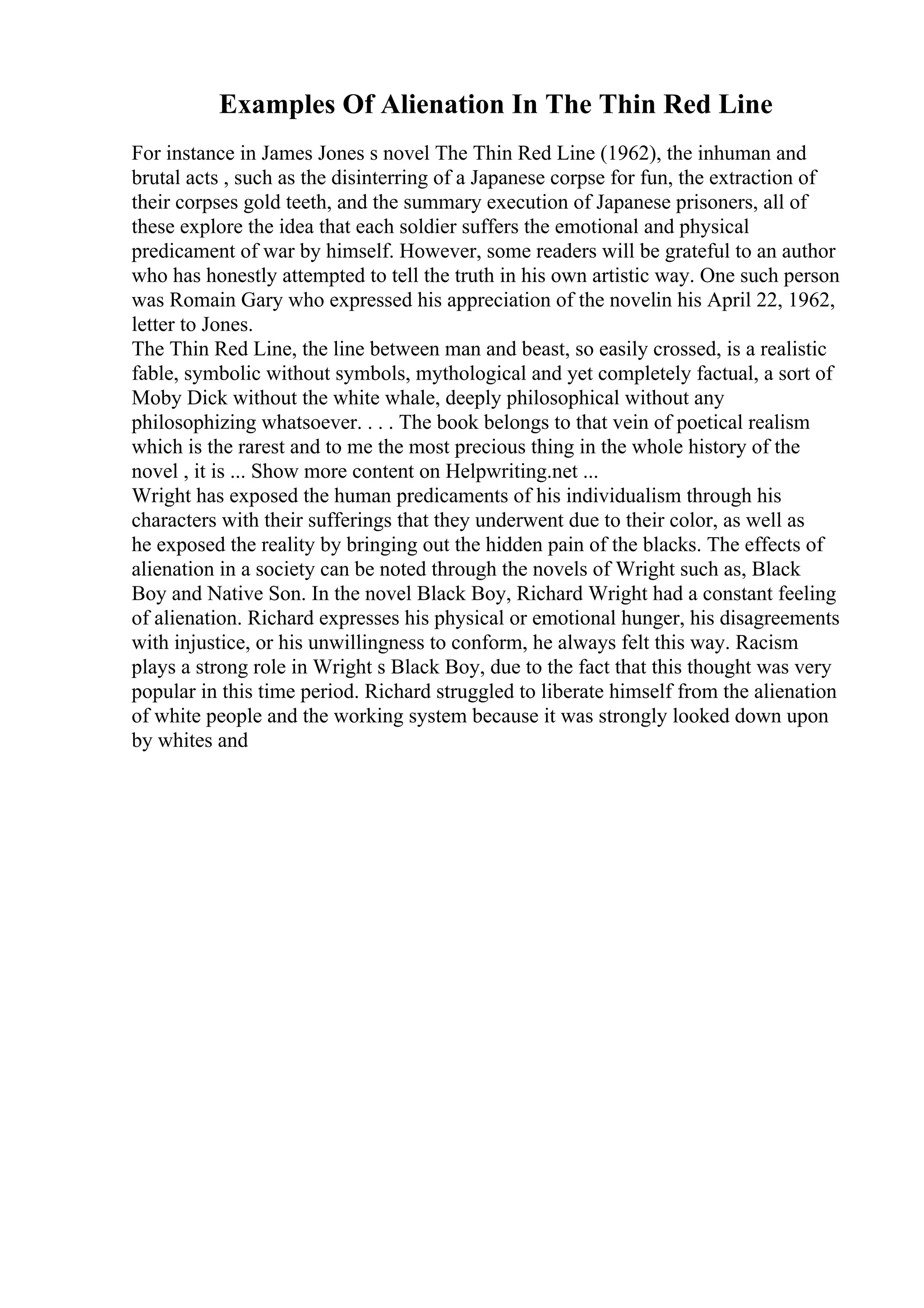 Examples Of Alienation In The Thin Red Line
For instance in James Jones s novel The Thin Red Line (1962), the inhuman and
brutal acts , such as the disinterring of a Japanese corpse for fun, the extraction of
their corpses gold teeth, and the summary execution of Japanese prisoners, all of
these explore the idea that each soldier suffers the emotional and physical
predicament of war by himself. However, some readers will be grateful to an author
who has honestly attempted to tell the truth in his own artistic way. One such person
was Romain Gary who expressed his appreciation of the novelin his April 22, 1962,
letter to Jones.
The Thin Red Line, the line between man and beast, so easily crossed, is a realistic
fable, symbolic without symbols, mythological and yet completely factual, a sort of
Moby Dick without the white whale, deeply philosophical without any
philosophizing whatsoever. . . . The book belongs to that vein of poetical realism
which is the rarest and to me the most precious thing in the whole history of the
novel , it is ... Show more content on Helpwriting.net ...
Wright has exposed the human predicaments of his individualism through his
characters with their sufferings that they underwent due to their color, as well as
he exposed the reality by bringing out the hidden pain of the blacks. The effects of
alienation in a society can be noted through the novels of Wright such as, Black
Boy and Native Son. In the novel Black Boy, Richard Wright had a constant feeling
of alienation. Richard expresses his physical or emotional hunger, his disagreements
with injustice, or his unwillingness to conform, he always felt this way. Racism
plays a strong role in Wright s Black Boy, due to the fact that this thought was very
popular in this time period. Richard struggled to liberate himself from the alienation
of white people and the working system because it was strongly looked down upon
by whites and
 