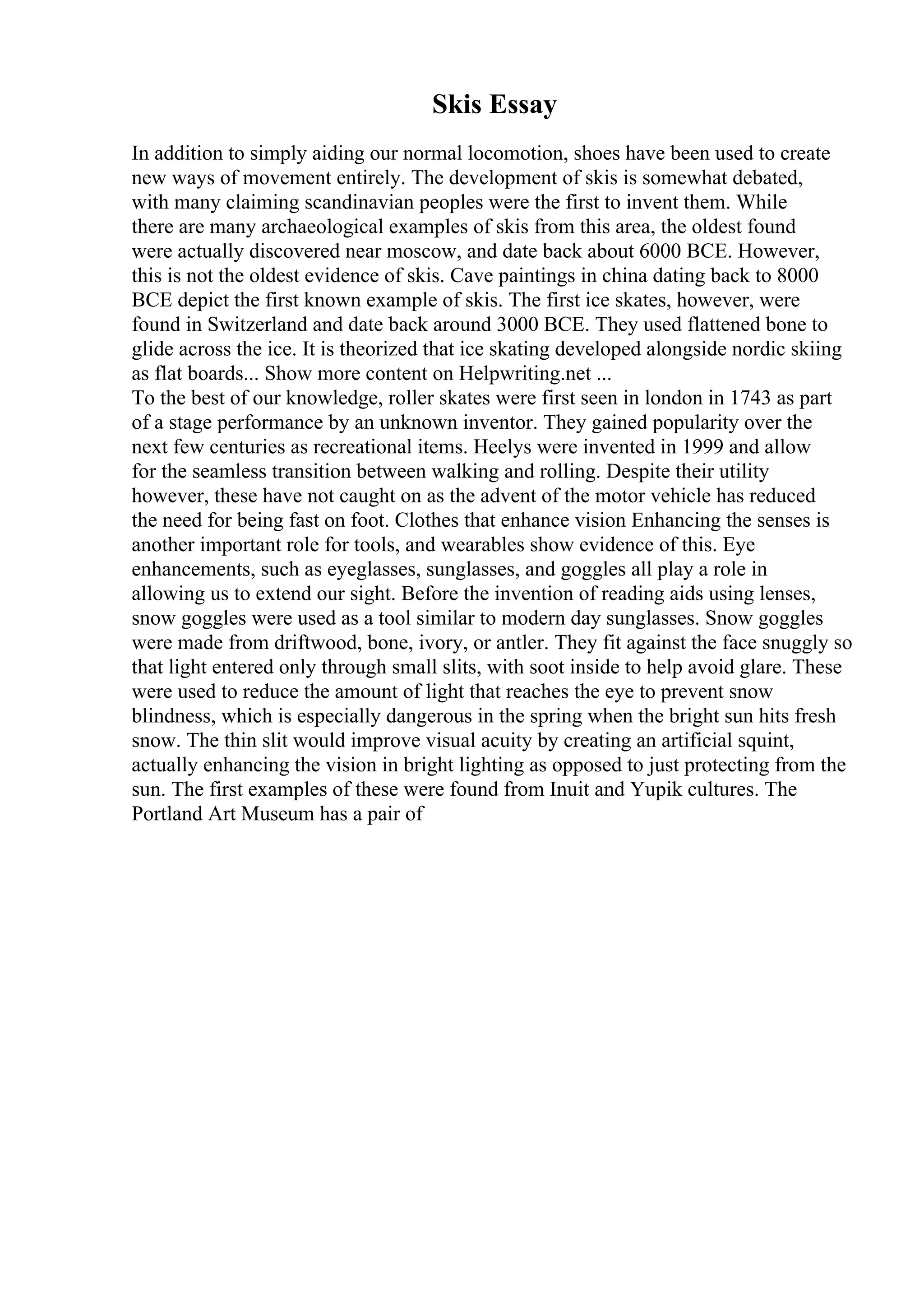 Skis Essay
In addition to simply aiding our normal locomotion, shoes have been used to create
new ways of movement entirely. The development of skis is somewhat debated,
with many claiming scandinavian peoples were the first to invent them. While
there are many archaeological examples of skis from this area, the oldest found
were actually discovered near moscow, and date back about 6000 BCE. However,
this is not the oldest evidence of skis. Cave paintings in china dating back to 8000
BCE depict the first known example of skis. The first ice skates, however, were
found in Switzerland and date back around 3000 BCE. They used flattened bone to
glide across the ice. It is theorized that ice skating developed alongside nordic skiing
as flat boards... Show more content on Helpwriting.net ...
To the best of our knowledge, roller skates were first seen in london in 1743 as part
of a stage performance by an unknown inventor. They gained popularity over the
next few centuries as recreational items. Heelys were invented in 1999 and allow
for the seamless transition between walking and rolling. Despite their utility
however, these have not caught on as the advent of the motor vehicle has reduced
the need for being fast on foot. Clothes that enhance vision Enhancing the senses is
another important role for tools, and wearables show evidence of this. Eye
enhancements, such as eyeglasses, sunglasses, and goggles all play a role in
allowing us to extend our sight. Before the invention of reading aids using lenses,
snow goggles were used as a tool similar to modern day sunglasses. Snow goggles
were made from driftwood, bone, ivory, or antler. They fit against the face snuggly so
that light entered only through small slits, with soot inside to help avoid glare. These
were used to reduce the amount of light that reaches the eye to prevent snow
blindness, which is especially dangerous in the spring when the bright sun hits fresh
snow. The thin slit would improve visual acuity by creating an artificial squint,
actually enhancing the vision in bright lighting as opposed to just protecting from the
sun. The first examples of these were found from Inuit and Yupik cultures. The
Portland Art Museum has a pair of
 