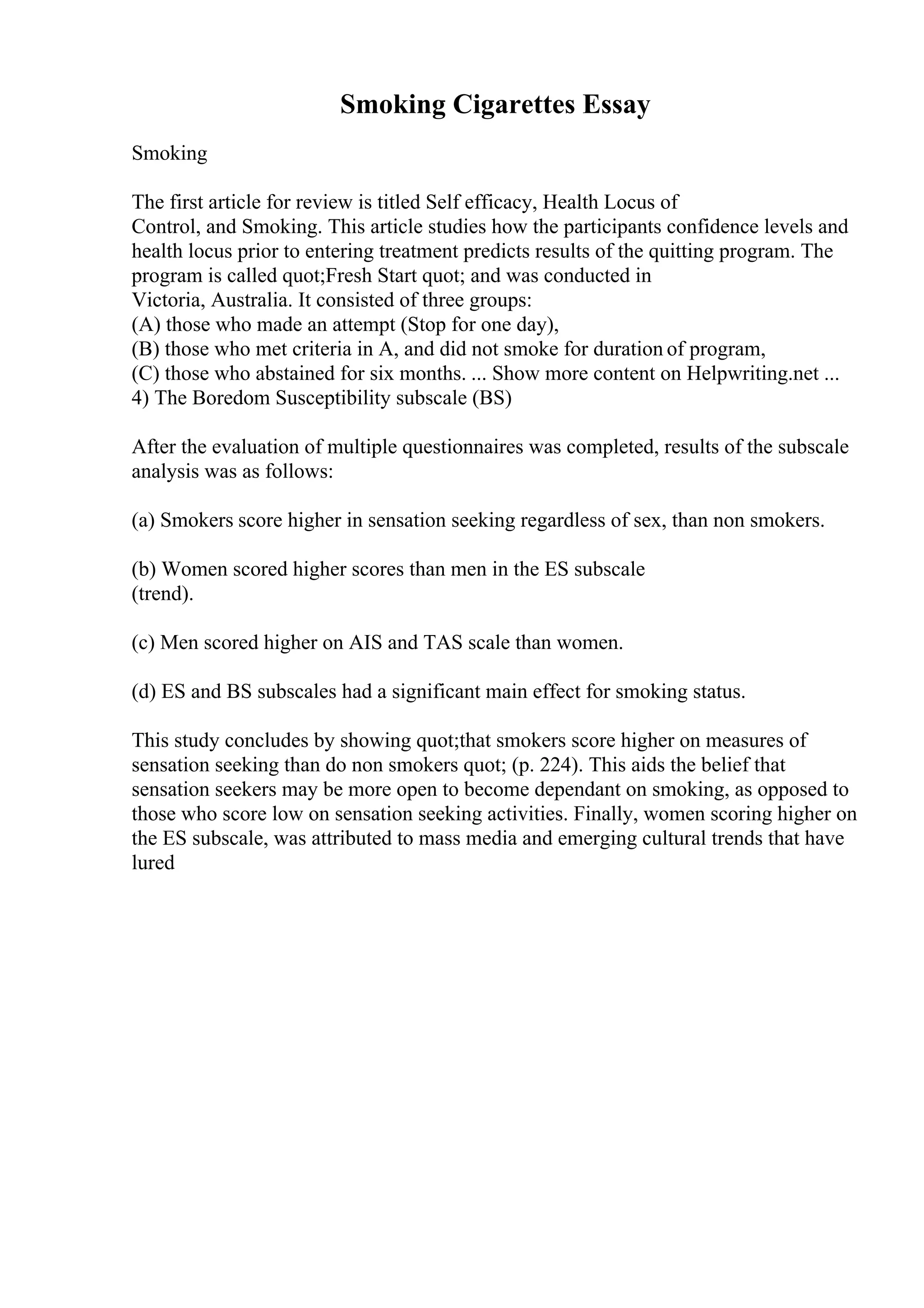 Smoking Cigarettes Essay
Smoking
The first article for review is titled Self efficacy, Health Locus of
Control, and Smoking. This article studies how the participants confidence levels and
health locus prior to entering treatment predicts results of the quitting program. The
program is called quot;Fresh Start quot; and was conducted in
Victoria, Australia. It consisted of three groups:
(A) those who made an attempt (Stop for one day),
(B) those who met criteria in A, and did not smoke for duration of program,
(C) those who abstained for six months. ... Show more content on Helpwriting.net ...
4) The Boredom Susceptibility subscale (BS)
After the evaluation of multiple questionnaires was completed, results of the subscale
analysis was as follows:
(a) Smokers score higher in sensation seeking regardless of sex, than non smokers.
(b) Women scored higher scores than men in the ES subscale
(trend).
(c) Men scored higher on AIS and TAS scale than women.
(d) ES and BS subscales had a significant main effect for smoking status.
This study concludes by showing quot;that smokers score higher on measures of
sensation seeking than do non smokers quot; (p. 224). This aids the belief that
sensation seekers may be more open to become dependant on smoking, as opposed to
those who score low on sensation seeking activities. Finally, women scoring higher on
the ES subscale, was attributed to mass media and emerging cultural trends that have
lured
 