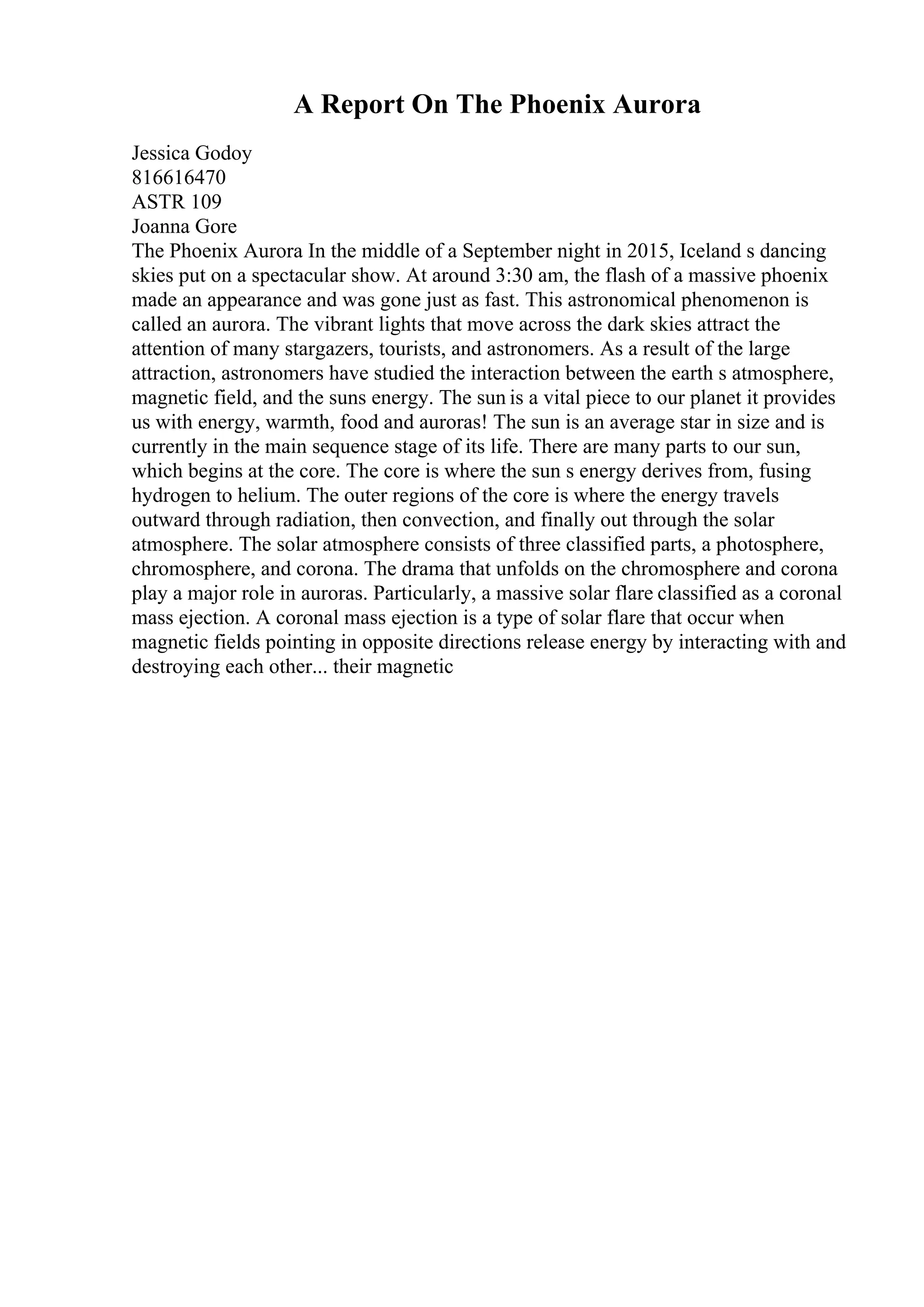 A Report On The Phoenix Aurora
Jessica Godoy
816616470
ASTR 109
Joanna Gore
The Phoenix Aurora In the middle of a September night in 2015, Iceland s dancing
skies put on a spectacular show. At around 3:30 am, the flash of a massive phoenix
made an appearance and was gone just as fast. This astronomical phenomenon is
called an aurora. The vibrant lights that move across the dark skies attract the
attention of many stargazers, tourists, and astronomers. As a result of the large
attraction, astronomers have studied the interaction between the earth s atmosphere,
magnetic field, and the suns energy. The sun is a vital piece to our planet it provides
us with energy, warmth, food and auroras! The sun is an average star in size and is
currently in the main sequence stage of its life. There are many parts to our sun,
which begins at the core. The core is where the sun s energy derives from, fusing
hydrogen to helium. The outer regions of the core is where the energy travels
outward through radiation, then convection, and finally out through the solar
atmosphere. The solar atmosphere consists of three classified parts, a photosphere,
chromosphere, and corona. The drama that unfolds on the chromosphere and corona
play a major role in auroras. Particularly, a massive solar flare classified as a coronal
mass ejection. A coronal mass ejection is a type of solar flare that occur when
magnetic fields pointing in opposite directions release energy by interacting with and
destroying each other... their magnetic
 