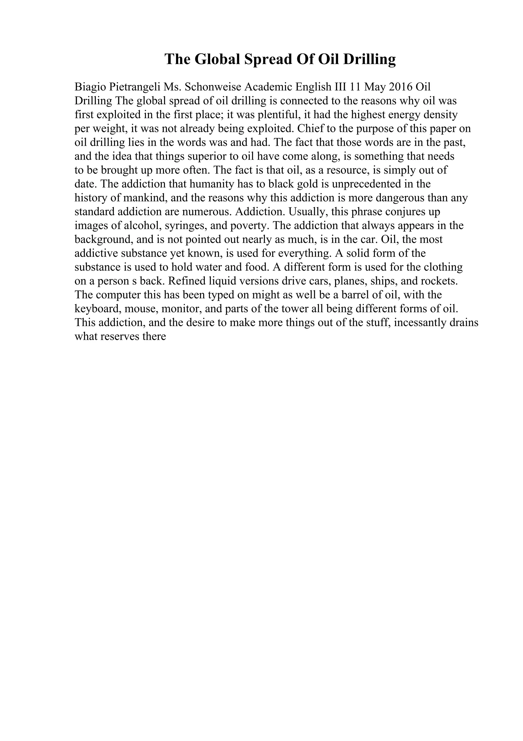 The Global Spread Of Oil Drilling
Biagio Pietrangeli Ms. Schonweise Academic English III 11 May 2016 Oil
Drilling The global spread of oil drilling is connected to the reasons why oil was
first exploited in the first place; it was plentiful, it had the highest energy density
per weight, it was not already being exploited. Chief to the purpose of this paper on
oil drilling lies in the words was and had. The fact that those words are in the past,
and the idea that things superior to oil have come along, is something that needs
to be brought up more often. The fact is that oil, as a resource, is simply out of
date. The addiction that humanity has to black gold is unprecedented in the
history of mankind, and the reasons why this addiction is more dangerous than any
standard addiction are numerous. Addiction. Usually, this phrase conjures up
images of alcohol, syringes, and poverty. The addiction that always appears in the
background, and is not pointed out nearly as much, is in the car. Oil, the most
addictive substance yet known, is used for everything. A solid form of the
substance is used to hold water and food. A different form is used for the clothing
on a person s back. Refined liquid versions drive cars, planes, ships, and rockets.
The computer this has been typed on might as well be a barrel of oil, with the
keyboard, mouse, monitor, and parts of the tower all being different forms of oil.
This addiction, and the desire to make more things out of the stuff, incessantly drains
what reserves there
 