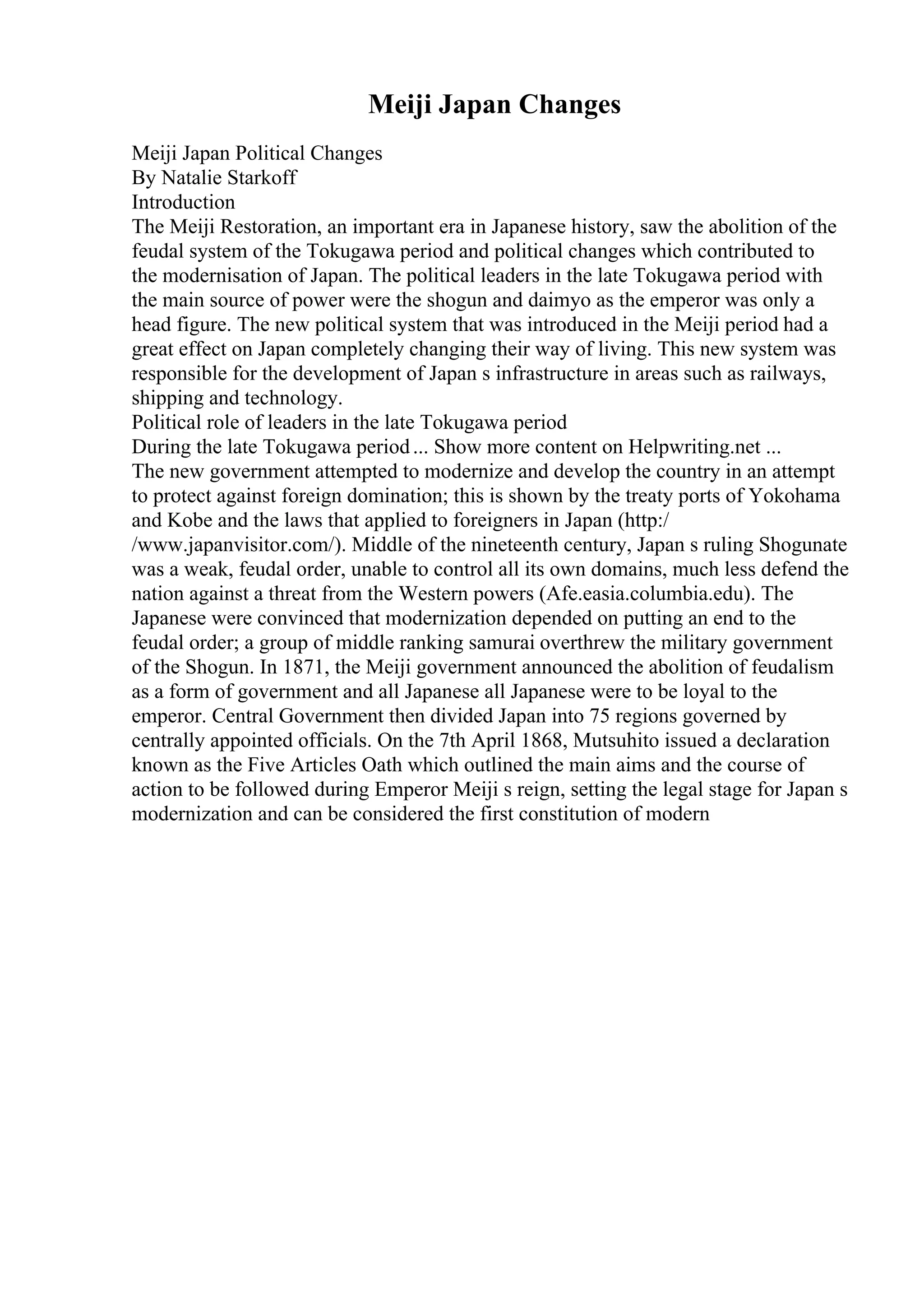 Meiji Japan Changes
Meiji Japan Political Changes
By Natalie Starkoff
Introduction
The Meiji Restoration, an important era in Japanese history, saw the abolition of the
feudal system of the Tokugawa period and political changes which contributed to
the modernisation of Japan. The political leaders in the late Tokugawa period with
the main source of power were the shogun and daimyo as the emperor was only a
head figure. The new political system that was introduced in the Meiji period had a
great effect on Japan completely changing their way of living. This new system was
responsible for the development of Japan s infrastructure in areas such as railways,
shipping and technology.
Political role of leaders in the late Tokugawa period
During the late Tokugawa period... Show more content on Helpwriting.net ...
The new government attempted to modernize and develop the country in an attempt
to protect against foreign domination; this is shown by the treaty ports of Yokohama
and Kobe and the laws that applied to foreigners in Japan (http:/
/www.japanvisitor.com/). Middle of the nineteenth century, Japan s ruling Shogunate
was a weak, feudal order, unable to control all its own domains, much less defend the
nation against a threat from the Western powers (Afe.easia.columbia.edu). The
Japanese were convinced that modernization depended on putting an end to the
feudal order; a group of middle ranking samurai overthrew the military government
of the Shogun. In 1871, the Meiji government announced the abolition of feudalism
as a form of government and all Japanese all Japanese were to be loyal to the
emperor. Central Government then divided Japan into 75 regions governed by
centrally appointed officials. On the 7th April 1868, Mutsuhito issued a declaration
known as the Five Articles Oath which outlined the main aims and the course of
action to be followed during Emperor Meiji s reign, setting the legal stage for Japan s
modernization and can be considered the first constitution of modern
 