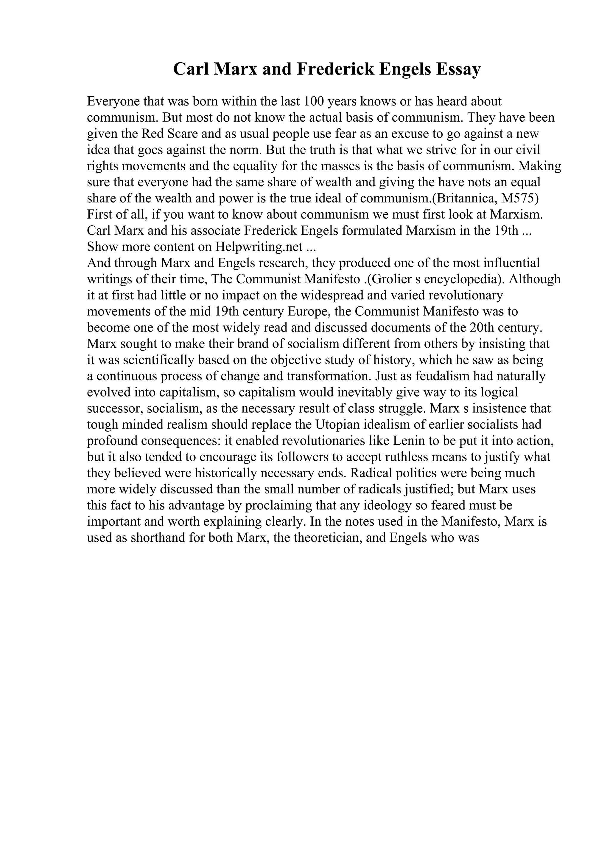 Carl Marx and Frederick Engels Essay
Everyone that was born within the last 100 years knows or has heard about
communism. But most do not know the actual basis of communism. They have been
given the Red Scare and as usual people use fear as an excuse to go against a new
idea that goes against the norm. But the truth is that what we strive for in our civil
rights movements and the equality for the masses is the basis of communism. Making
sure that everyone had the same share of wealth and giving the have nots an equal
share of the wealth and power is the true ideal of communism.(Britannica, M575)
First of all, if you want to know about communism we must first look at Marxism.
Carl Marx and his associate Frederick Engels formulated Marxism in the 19th ...
Show more content on Helpwriting.net ...
And through Marx and Engels research, they produced one of the most influential
writings of their time, The Communist Manifesto .(Grolier s encyclopedia). Although
it at first had little or no impact on the widespread and varied revolutionary
movements of the mid 19th century Europe, the Communist Manifesto was to
become one of the most widely read and discussed documents of the 20th century.
Marx sought to make their brand of socialism different from others by insisting that
it was scientifically based on the objective study of history, which he saw as being
a continuous process of change and transformation. Just as feudalism had naturally
evolved into capitalism, so capitalism would inevitably give way to its logical
successor, socialism, as the necessary result of class struggle. Marx s insistence that
tough minded realism should replace the Utopian idealism of earlier socialists had
profound consequences: it enabled revolutionaries like Lenin to be put it into action,
but it also tended to encourage its followers to accept ruthless means to justify what
they believed were historically necessary ends. Radical politics were being much
more widely discussed than the small number of radicals justified; but Marx uses
this fact to his advantage by proclaiming that any ideology so feared must be
important and worth explaining clearly. In the notes used in the Manifesto, Marx is
used as shorthand for both Marx, the theoretician, and Engels who was
 