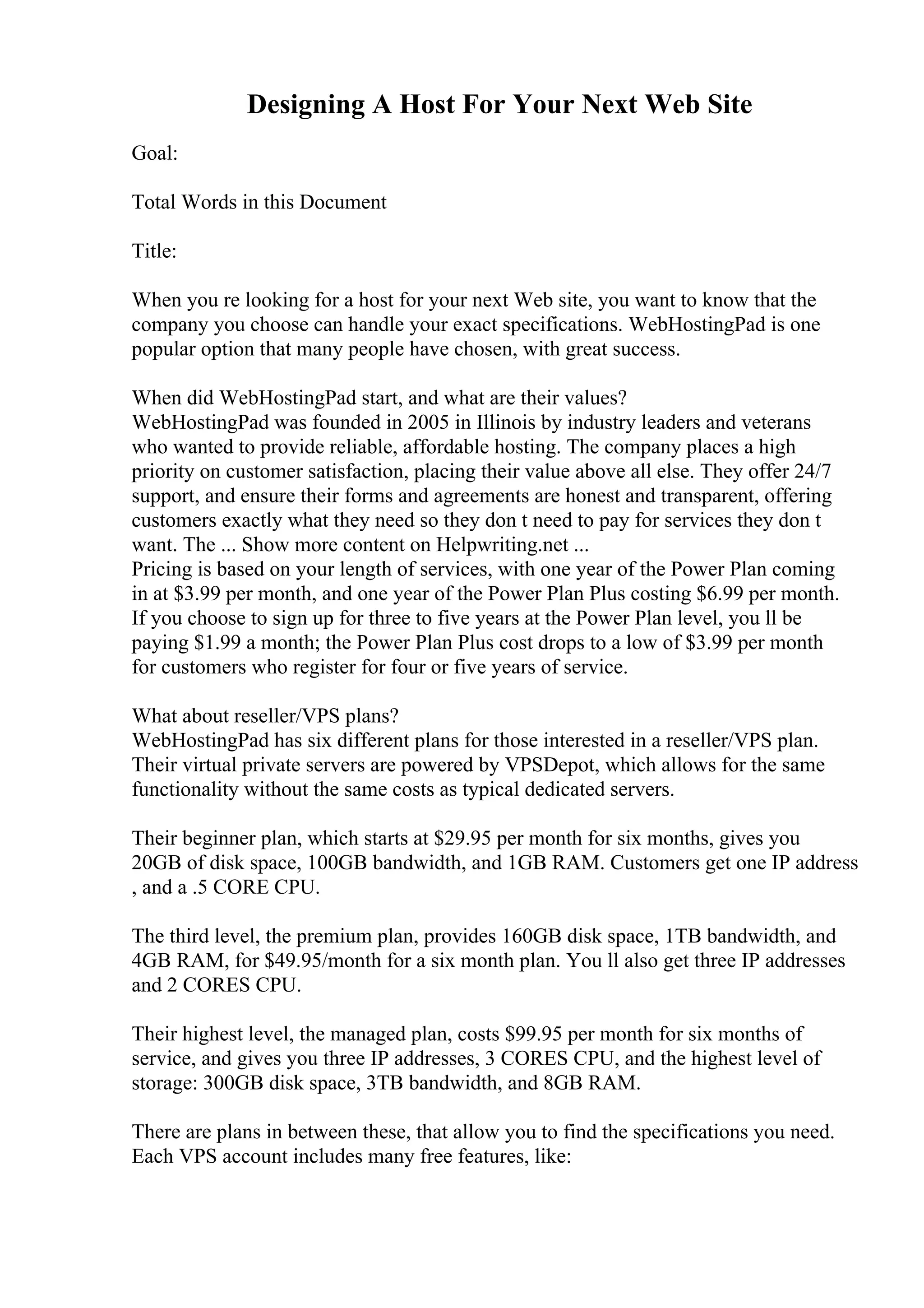 Designing A Host For Your Next Web Site
Goal:
Total Words in this Document
Title:
When you re looking for a host for your next Web site, you want to know that the
company you choose can handle your exact specifications. WebHostingPad is one
popular option that many people have chosen, with great success.
When did WebHostingPad start, and what are their values?
WebHostingPad was founded in 2005 in Illinois by industry leaders and veterans
who wanted to provide reliable, affordable hosting. The company places a high
priority on customer satisfaction, placing their value above all else. They offer 24/7
support, and ensure their forms and agreements are honest and transparent, offering
customers exactly what they need so they don t need to pay for services they don t
want. The ... Show more content on Helpwriting.net ...
Pricing is based on your length of services, with one year of the Power Plan coming
in at $3.99 per month, and one year of the Power Plan Plus costing $6.99 per month.
If you choose to sign up for three to five years at the Power Plan level, you ll be
paying $1.99 a month; the Power Plan Plus cost drops to a low of $3.99 per month
for customers who register for four or five years of service.
What about reseller/VPS plans?
WebHostingPad has six different plans for those interested in a reseller/VPS plan.
Their virtual private servers are powered by VPSDepot, which allows for the same
functionality without the same costs as typical dedicated servers.
Their beginner plan, which starts at $29.95 per month for six months, gives you
20GB of disk space, 100GB bandwidth, and 1GB RAM. Customers get one IP address
, and a .5 CORE CPU.
The third level, the premium plan, provides 160GB disk space, 1TB bandwidth, and
4GB RAM, for $49.95/month for a six month plan. You ll also get three IP addresses
and 2 CORES CPU.
Their highest level, the managed plan, costs $99.95 per month for six months of
service, and gives you three IP addresses, 3 CORES CPU, and the highest level of
storage: 300GB disk space, 3TB bandwidth, and 8GB RAM.
There are plans in between these, that allow you to find the specifications you need.
Each VPS account includes many free features, like:
 