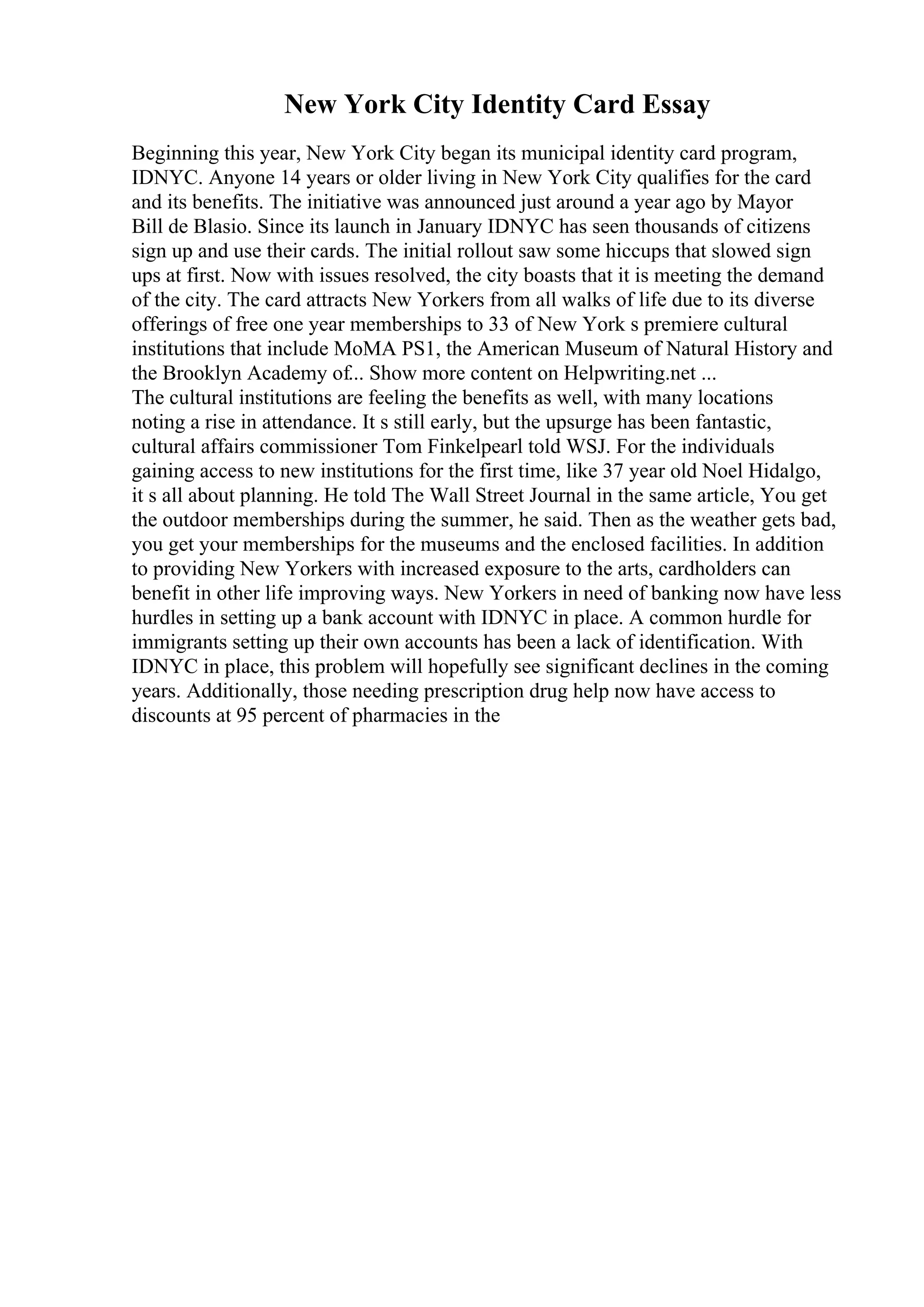 New York City Identity Card Essay
Beginning this year, New York City began its municipal identity card program,
IDNYC. Anyone 14 years or older living in New York City qualifies for the card
and its benefits. The initiative was announced just around a year ago by Mayor
Bill de Blasio. Since its launch in January IDNYC has seen thousands of citizens
sign up and use their cards. The initial rollout saw some hiccups that slowed sign
ups at first. Now with issues resolved, the city boasts that it is meeting the demand
of the city. The card attracts New Yorkers from all walks of life due to its diverse
offerings of free one year memberships to 33 of New York s premiere cultural
institutions that include MoMA PS1, the American Museum of Natural History and
the Brooklyn Academy of... Show more content on Helpwriting.net ...
The cultural institutions are feeling the benefits as well, with many locations
noting a rise in attendance. It s still early, but the upsurge has been fantastic,
cultural affairs commissioner Tom Finkelpearl told WSJ. For the individuals
gaining access to new institutions for the first time, like 37 year old Noel Hidalgo,
it s all about planning. He told The Wall Street Journal in the same article, You get
the outdoor memberships during the summer, he said. Then as the weather gets bad,
you get your memberships for the museums and the enclosed facilities. In addition
to providing New Yorkers with increased exposure to the arts, cardholders can
benefit in other life improving ways. New Yorkers in need of banking now have less
hurdles in setting up a bank account with IDNYC in place. A common hurdle for
immigrants setting up their own accounts has been a lack of identification. With
IDNYC in place, this problem will hopefully see significant declines in the coming
years. Additionally, those needing prescription drug help now have access to
discounts at 95 percent of pharmacies in the
 