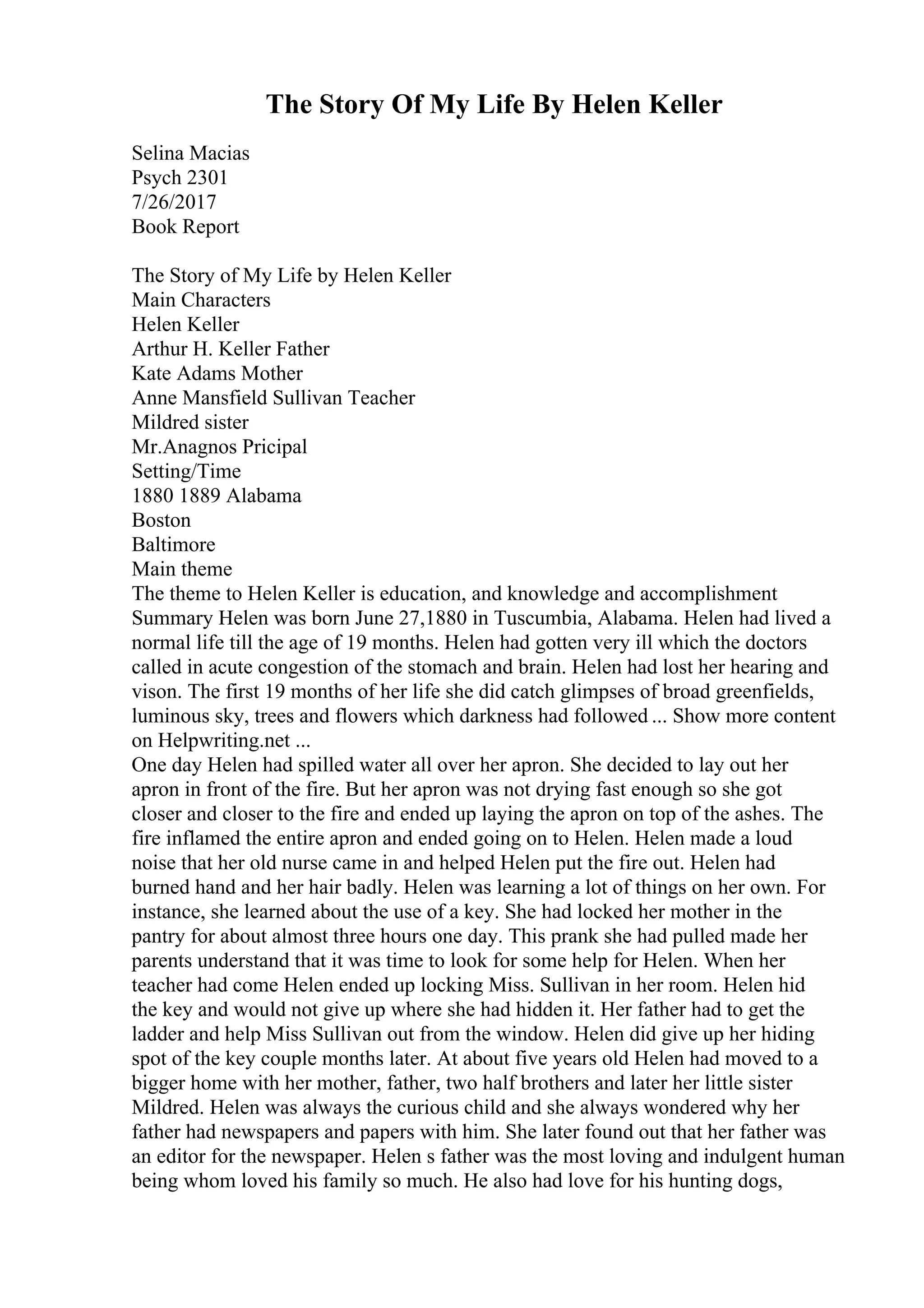 The Story Of My Life By Helen Keller
Selina Macias
Psych 2301
7/26/2017
Book Report
The Story of My Life by Helen Keller
Main Characters
Helen Keller
Arthur H. Keller Father
Kate Adams Mother
Anne Mansfield Sullivan Teacher
Mildred sister
Mr.Anagnos Pricipal
Setting/Time
1880 1889 Alabama
Boston
Baltimore
Main theme
The theme to Helen Keller is education, and knowledge and accomplishment
Summary Helen was born June 27,1880 in Tuscumbia, Alabama. Helen had lived a
normal life till the age of 19 months. Helen had gotten very ill which the doctors
called in acute congestion of the stomach and brain. Helen had lost her hearing and
vison. The first 19 months of her life she did catch glimpses of broad greenfields,
luminous sky, trees and flowers which darkness had followed ... Show more content
on Helpwriting.net ...
One day Helen had spilled water all over her apron. She decided to lay out her
apron in front of the fire. But her apron was not drying fast enough so she got
closer and closer to the fire and ended up laying the apron on top of the ashes. The
fire inflamed the entire apron and ended going on to Helen. Helen made a loud
noise that her old nurse came in and helped Helen put the fire out. Helen had
burned hand and her hair badly. Helen was learning a lot of things on her own. For
instance, she learned about the use of a key. She had locked her mother in the
pantry for about almost three hours one day. This prank she had pulled made her
parents understand that it was time to look for some help for Helen. When her
teacher had come Helen ended up locking Miss. Sullivan in her room. Helen hid
the key and would not give up where she had hidden it. Her father had to get the
ladder and help Miss Sullivan out from the window. Helen did give up her hiding
spot of the key couple months later. At about five years old Helen had moved to a
bigger home with her mother, father, two half brothers and later her little sister
Mildred. Helen was always the curious child and she always wondered why her
father had newspapers and papers with him. She later found out that her father was
an editor for the newspaper. Helen s father was the most loving and indulgent human
being whom loved his family so much. He also had love for his hunting dogs,
 