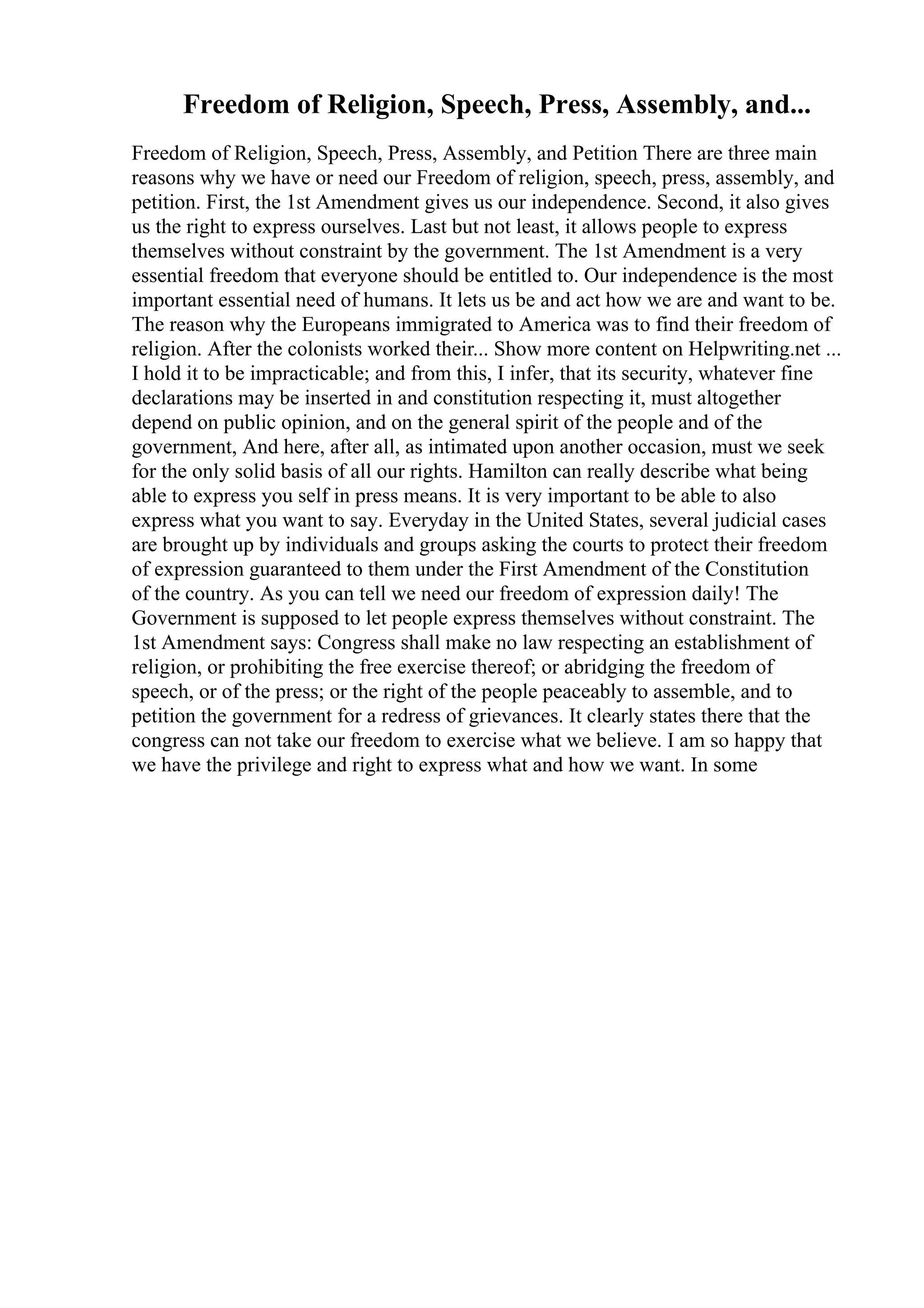 Freedom of Religion, Speech, Press, Assembly, and...
Freedom of Religion, Speech, Press, Assembly, and Petition There are three main
reasons why we have or need our Freedom of religion, speech, press, assembly, and
petition. First, the 1st Amendment gives us our independence. Second, it also gives
us the right to express ourselves. Last but not least, it allows people to express
themselves without constraint by the government. The 1st Amendment is a very
essential freedom that everyone should be entitled to. Our independence is the most
important essential need of humans. It lets us be and act how we are and want to be.
The reason why the Europeans immigrated to America was to find their freedom of
religion. After the colonists worked their... Show more content on Helpwriting.net ...
I hold it to be impracticable; and from this, I infer, that its security, whatever fine
declarations may be inserted in and constitution respecting it, must altogether
depend on public opinion, and on the general spirit of the people and of the
government, And here, after all, as intimated upon another occasion, must we seek
for the only solid basis of all our rights. Hamilton can really describe what being
able to express you self in press means. It is very important to be able to also
express what you want to say. Everyday in the United States, several judicial cases
are brought up by individuals and groups asking the courts to protect their freedom
of expression guaranteed to them under the First Amendment of the Constitution
of the country. As you can tell we need our freedom of expression daily! The
Government is supposed to let people express themselves without constraint. The
1st Amendment says: Congress shall make no law respecting an establishment of
religion, or prohibiting the free exercise thereof; or abridging the freedom of
speech, or of the press; or the right of the people peaceably to assemble, and to
petition the government for a redress of grievances. It clearly states there that the
congress can not take our freedom to exercise what we believe. I am so happy that
we have the privilege and right to express what and how we want. In some
 