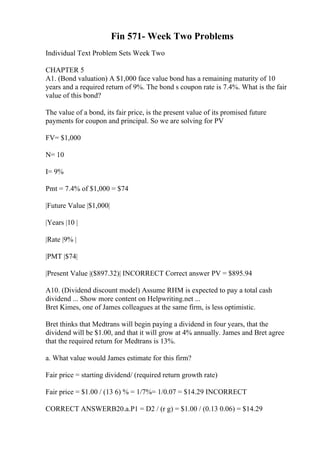 Fin 571- Week Two Problems
Individual Text Problem Sets Week Two
CHAPTER 5
A1. (Bond valuation) A $1,000 face value bond has a remaining maturity of 10
years and a required return of 9%. The bond s coupon rate is 7.4%. What is the fair
value of this bond?
The value of a bond, its fair price, is the present value of its promised future
payments for coupon and principal. So we are solving for PV
FV= $1,000
N= 10
I= 9%
Pmt = 7.4% of $1,000 = $74
|Future Value |$1,000|
|Years |10 |
|Rate |9% |
|PMT |$74|
|Present Value |($897.32)| INCORRECT Correct answer PV = $895.94
A10. (Dividend discount model) Assume RHM is expected to pay a total cash
dividend ... Show more content on Helpwriting.net ...
Bret Kimes, one of James colleagues at the same firm, is less optimistic.
Bret thinks that Medtrans will begin paying a dividend in four years, that the
dividend will be $1.00, and that it will grow at 4% annually. James and Bret agree
that the required return for Medtrans is 13%.
a. What value would James estimate for this firm?
Fair price = starting dividend/ (required return growth rate)
Fair price = $1.00 / (13 6) % = 1/7%= 1/0.07 = $14.29 INCORRECT
CORRECT ANSWERB20.a.P1 = D2 / (r g) = $1.00 / (0.13 0.06) = $14.29
 