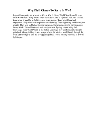 Why Did I Choose To Serve In Ww2
I would have preferred to serve in World War II. Since World War II was 21 years
after World War I many people knew what it was like to fight in a war. The soldiers
knew what it was like to fight in a war since some of them would have had
experience. They knew how to prevent certain things from happening and how to plan
attacks. They also had better fighting tactics and better conditions to fight in during
World WarII. The soldiers were able to create new fighting tactics using their
knowledge from World War I
. In the Italian Campaign they used mouse holding to
gain land. Mouse holding is a technique where the soldiers would bomb through the
walls of buildings to take out the opposing army. Mouse holding was used to prevent
fighting on
 