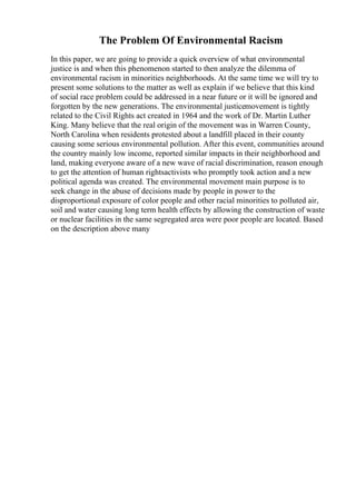 The Problem Of Environmental Racism
In this paper, we are going to provide a quick overview of what environmental
justice is and when this phenomenon started to then analyze the dilemma of
environmental racism in minorities neighborhoods. At the same time we will try to
present some solutions to the matter as well as explain if we believe that this kind
of social race problem could be addressed in a near future or it will be ignored and
forgotten by the new generations. The environmental justicemovement is tightly
related to the Civil Rights act created in 1964 and the work of Dr. Martin Luther
King. Many believe that the real origin of the movement was in Warren County,
North Carolina when residents protested about a landfill placed in their county
causing some serious environmental pollution. After this event, communities around
the country mainly low income, reported similar impacts in their neighborhood and
land, making everyone aware of a new wave of racial discrimination, reason enough
to get the attention of human rightsactivists who promptly took action and a new
political agenda was created. The environmental movement main purpose is to
seek change in the abuse of decisions made by people in power to the
disproportional exposure of color people and other racial minorities to polluted air,
soil and water causing long term health effects by allowing the construction of waste
or nuclear facilities in the same segregated area were poor people are located. Based
on the description above many
 