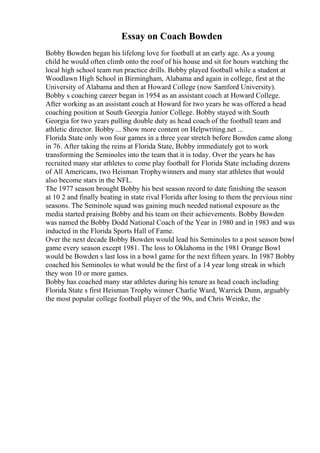 Essay on Coach Bowden
Bobby Bowden began his lifelong love for football at an early age. As a young
child he would often climb onto the roof of his house and sit for hours watching the
local high school team run practice drills. Bobby played football while a student at
Woodlawn High School in Birmingham, Alabama and again in college, first at the
University of Alabama and then at Howard College (now Samford University).
Bobby s coaching career began in 1954 as an assistant coach at Howard College.
After working as an assistant coach at Howard for two years he was offered a head
coaching position at South Georgia Junior College. Bobby stayed with South
Georgia for two years pulling double duty as head coach of the football team and
athletic director. Bobby ... Show more content on Helpwriting.net ...
Florida State only won four games in a three year stretch before Bowden came along
in 76. After taking the reins at Florida State, Bobby immediately got to work
transforming the Seminoles into the team that it is today. Over the years he has
recruited many star athletes to come play football for Florida State including dozens
of All Americans, two Heisman Trophywinners and many star athletes that would
also become stars in the NFL.
The 1977 season brought Bobby his best season record to date finishing the season
at 10 2 and finally beating in state rival Florida after losing to them the previous nine
seasons. The Seminole squad was gaining much needed national exposure as the
media started praising Bobby and his team on their achievements. Bobby Bowden
was named the Bobby Dodd National Coach of the Year in 1980 and in 1983 and was
inducted in the Florida Sports Hall of Fame.
Over the next decade Bobby Bowden would lead his Seminoles to a post season bowl
game every season except 1981. The loss to Oklahoma in the 1981 Orange Bowl
would be Bowden s last loss in a bowl game for the next fifteen years. In 1987 Bobby
coached his Seminoles to what would be the first of a 14 year long streak in which
they won 10 or more games.
Bobby has coached many star athletes during his tenure as head coach including
Florida State s first Heisman Trophy winner Charlie Ward, Warrick Dunn, arguably
the most popular college football player of the 90s, and Chris Weinke, the
 