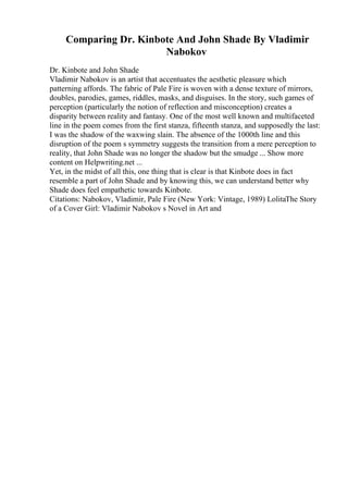 Comparing Dr. Kinbote And John Shade By Vladimir
Nabokov
Dr. Kinbote and John Shade
Vladimir Nabokov is an artist that accentuates the aesthetic pleasure which
patterning affords. The fabric of Pale Fire is woven with a dense texture of mirrors,
doubles, parodies, games, riddles, masks, and disguises. In the story, such games of
perception (particularly the notion of reflection and misconception) creates a
disparity between reality and fantasy. One of the most well known and multifaceted
line in the poem comes from the first stanza, fifteenth stanza, and supposedly the last:
I was the shadow of the waxwing slain. The absence of the 1000th line and this
disruption of the poem s symmetry suggests the transition from a mere perception to
reality, that John Shade was no longer the shadow but the smudge ... Show more
content on Helpwriting.net ...
Yet, in the midst of all this, one thing that is clear is that Kinbote does in fact
resemble a part of John Shade and by knowing this, we can understand better why
Shade does feel empathetic towards Kinbote.
Citations: Nabokov, Vladimir, Pale Fire (New York: Vintage, 1989) LolitaThe Story
of a Cover Girl: Vladimir Nabokov s Novel in Art and
 