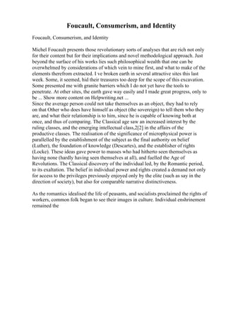 Foucault, Consumerism, and Identity
Foucault, Consumerism, and Identity
Michel Foucault presents those revolutionary sorts of analyses that are rich not only
for their content but for their implications and novel methodological approach. Just
beyond the surface of his works lies such philosophical wealth that one can be
overwhelmed by considerations of which vein to mine first, and what to make of the
elements therefrom extracted. I ve broken earth in several attractive sites this last
week. Some, it seemed, hid their treasures too deep for the scope of this excavation.
Some presented me with granite barriers which I do not yet have the tools to
penetrate. At other sites, the earth gave way easily and I made great progress, only to
be ... Show more content on Helpwriting.net ...
Since the average person could not take themselves as an object, they had to rely
on that Other who does have himself as object (the sovereign) to tell them who they
are, and what their relationship is to him, since he is capable of knowing both at
once, and thus of comparing. The Classical age saw an increased interest by the
ruling classes, and the emerging intellectual class,2[2] in the affairs of the
productive classes. The realisation of the significance of microphysical power is
parallelled by the establishment of the subject as the final authority on belief
(Luther), the foundation of knowledge (Descartes), and the establisher of rights
(Locke). These ideas gave power to masses who had hitherto seen themselves as
having none (hardly having seen themselves at all), and fuelled the Age of
Revolutions. The Classical discovery of the individual led, by the Romantic period,
to its exaltation. The belief in individual power and rights created a demand not only
for access to the privileges previously enjoyed only by the elite (such as say in the
direction of society), but also for comparable narrative distinctiveness.
As the romantics idealised the life of peasants, and socialists proclaimed the rights of
workers, common folk began to see their images in culture. Individual enshrinement
remained the
 