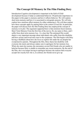 The Concept Of Memory In The Film Finding Dory
Introduction Cognitive development is important in the field of Child
development because it helps us understand behavior. Of particular importance in
this paper in this paper is memory and how it affects behavior. We will explore
short term memory and how it is associated to retrograde amnesia. We will also
explore how emotions affect memory by either enhancing it. We will then explore
how these concepts apply by putting them in the context of real life. In particular,
the paper will discuss how the film Finding Dory has employed the concept of
memory in its plot. The argument supported here is that emotions boost memory.
Short Term Memory From the first line of the movie, Hi, my name is Dory, and I
suffer from short term memory loss . It s clear that The animated film would
depict a very important message about individuals who suffer from this disability
and how society and loved ones react to the symptoms. The film begins with Dory
having a flashback about how she loves to explore life under the sea despite her
overprotective parents. Throughout the film, Dory shares her disability with
everyone she meets and always makes sure to apologize for her memory loss.
When she starts her journey she encounters several fish friends who are unable to
help her because Dory is unable to remember any recent memories. By the end of
the film, she is no longer having to apologize because she realizes that everyone
accepts her exactly how she is, in contrast, her friends never give up
 