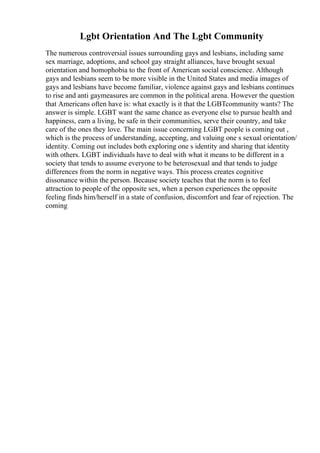 Lgbt Orientation And The Lgbt Community
The numerous controversial issues surrounding gays and lesbians, including same
sex marriage, adoptions, and school gay straight alliances, have brought sexual
orientation and homophobia to the front of American social conscience. Although
gays and lesbians seem to be more visible in the United States and media images of
gays and lesbians have become familiar, violence against gays and lesbians continues
to rise and anti gaymeasures are common in the political arena. However the question
that Americans often have is: what exactly is it that the LGBTcommunity wants? The
answer is simple. LGBT want the same chance as everyone else to pursue health and
happiness, earn a living, be safe in their communities, serve their country, and take
care of the ones they love. The main issue concerning LGBT people is coming out ,
which is the process of understanding, accepting, and valuing one s sexual orientation/
identity. Coming out includes both exploring one s identity and sharing that identity
with others. LGBT individuals have to deal with what it means to be different in a
society that tends to assume everyone to be heterosexual and that tends to judge
differences from the norm in negative ways. This process creates cognitive
dissonance within the person. Because society teaches that the norm is to feel
attraction to people of the opposite sex, when a person experiences the opposite
feeling finds him/herself in a state of confusion, discomfort and fear of rejection. The
coming
 