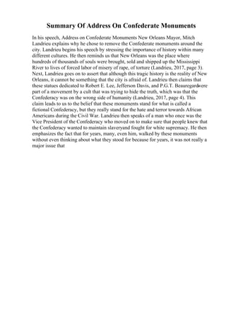 Summary Of Address On Confederate Monuments
In his speech, Address on Confederate Monuments New Orleans Mayor, Mitch
Landrieu explains why he chose to remove the Confederate monuments around the
city. Landrieu begins his speech by stressing the importance of history within many
different cultures. He then reminds us that New Orleans was the place where
hundreds of thousands of souls were brought, sold and shipped up the Mississippi
River to lives of forced labor of misery of rape, of torture (Landrieu, 2017, page 3).
Next, Landrieu goes on to assert that although this tragic history is the reality of New
Orleans, it cannot be something that the city is afraid of. Landrieu then claims that
these statues dedicated to Robert E. Lee, Jefferson Davis, and P.G.T. Beauregardwere
part of a movement by a cult that was trying to hide the truth, which was that the
Confederacy was on the wrong side of humanity (Landrieu, 2017, page 4). This
claim leads to us to the belief that these monuments stand for what is called a
fictional Confederacy, but they really stand for the hate and terror towards African
Americans during the Civil War. Landrieu then speaks of a man who once was the
Vice President of the Confederacy who moved on to make sure that people knew that
the Confederacy wanted to maintain slaveryand fought for white supremacy. He then
emphasizes the fact that for years, many, even him, walked by these monuments
without even thinking about what they stood for because for years, it was not really a
major issue that
 