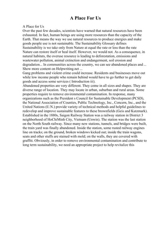 A Place For Us
A Place for Us
Over the past few decades, scientists have warned that natural resources have been
exhausted. In fact, human beings are using more resources than the capacity of the
Earth. That means the way we use natural resources to produce energies and make
goods people use is not sustainable. The Sustainability Glossary defines
Sustainability is we take only from Nature at equal the rate or less than the rate
Nature can restore itself or heal itself. However, we would not. As a consequence, in
natural habitats, the overuse resource is leading to deforestation, emissions and
wastewater pollution, animal extinction and endangerment, soil erosion and
degradation... In communities across the country, we can see abandoned places and ...
Show more content on Helpwriting.net ...
Gang problems and violent crime could increase. Residents and businesses move out
while low income people who remain behind would have to go further to get daily
goods and access some services ( Introduction iii).
Abandoned properties are very different. They come in all sizes and shapes. They are
diverse range of location. They may locate in urban, suburban and rural areas. Some
properties require to remove environmental contamination. In response, many
organizations such as the President s Council for Sustainable Development (PCSD),
the National Association of Counties, Public Technology, Inc., Concern, Inc., and the
United Nations (U.N.) provide variety of technical methods and helpful guidelines to
redevelop and improve sustainable features to these brownfields (Geis and Kutzmark).
Established in the 1880s, Saigon Railway Station was a railway station in District 3
neighborhood of HoChiMinh City, Vietnam (Unwin). The station was the last station
on the North South railway. Since many new stations, tunnels, and bridges were built,
the train yard was finally abandoned. Inside the station, some rusted railway engines
line on tracks; on the ground, broken windows kicked out; inside the train wagons,
seats and other stuffs are stained with mold; on the walls, they are covered with
graffiti. Obviously, in order to remove environmental contamination and contribute to
long term sustainability, we need an appropriate project to help revitalize this
 