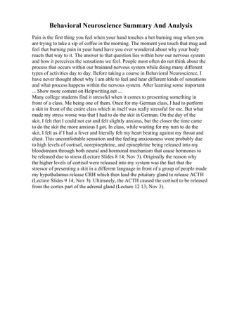 Behavioral Neuroscience Summary And Analysis
Pain is the first thing you feel when your hand touches a hot burning mug when you
are trying to take a sip of coffee in the morning. The moment you touch that mug and
feel that burning pain in your hand have you ever wondered about why your body
reacts that way to it. The answer to that question lies within how our nervous system
and how it perceives the sensations we feel. People most often do not think about the
process that occurs within our brainand nervous system while doing many different
types of activities day to day. Before taking a course in Behavioral Neuroscience, I
have never thought about why I am able to feel and hear different kinds of sensations
and what process happens within the nervous system. After learning some important
... Show more content on Helpwriting.net ...
Many college students find it stressful when it comes to presenting something in
front of a class. Me being one of them. Once for my German class, I had to perform
a skit in front of the entire class which in itself was really stressful for me. But what
made my stress worse was that I had to do the skit in German. On the day of the
skit, I felt that I could not eat and felt slightly anxious, but the closer the time came
to do the skit the more anxious I got. In class, while waiting for my turn to do the
skit, I felt as if I had a fever and literally felt my heart beating against my throat and
chest. This uncomfortable sensation and the feeling anxiousness were probably due
to high levels of cortisol, norepinephrine, and epinephrine being released into my
bloodstream through both neural and hormonal mechanism that cause hormones to
be released due to stress (Lecture Slides 8 14; Nov 3). Originally the reason why
the higher levels of cortisol were released into my system was the fact that the
stressor of presenting a skit in a different language in front of a group of people made
my hypothalamus release CRH which then lead the pituitary gland to release ACTH
(Lecture Slides 9 14; Nov 3). Ultimately, the ACTH caused the cortisol to be released
from the cortex part of the adrenal gland (Lecture 12 13; Nov 3).
 