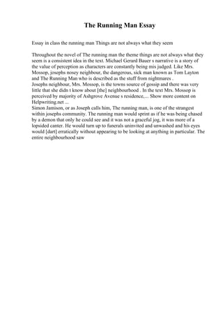 The Running Man Essay
Essay in class the running man Things are not always what they seem
Throughout the novel of The running man the theme things are not always what they
seem is a consistent idea in the text. Michael Gerard Bauer s narrative is a story of
the value of perception as characters are constantly being mis judged. Like Mrs.
Mossop, josephs nosey neighbour, the dangerous, sick man known as Tom Layton
and The Running Man who is described as the stuff from nightmares .
Josephs neighbour, Mrs. Mossop, is the towns source of gossip and there was very
little that she didn t know about [the] neighbourhood . In the text Mrs. Mossop is
perceived by majority of Ashgrove Avenue s residence,... Show more content on
Helpwriting.net ...
Simon Jamison, or as Joseph calls him, The running man, is one of the strangest
within josephs community. The running man would sprint as if he was being chased
by a demon that only he could see and it was not a graceful jog, it was more of a
lopsided canter. He would turn up to funerals uninvited and unwashed and his eyes
would [dart] erratically without appearing to be looking at anything in particular. The
entire neighbourhood saw
 