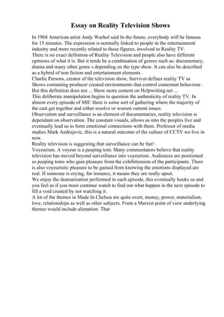 Essay on Reality Television Shows
In 1968 American artist Andy Warhol said In the future, everybody will be famous
for 15 minutes. The expression is normally linked to people in the entertainment
industry and more recently related to those figures, involved in Reality TV.
There is no exact definition of Reality Television and people also have different
opinions of what it is. But it tends be a combination of genres such as: documentary,
drama and many other genre s depending on the type show. It can also be described
as a hybrid of non fiction and entertainment elements .
Charlie Parsons, creator of the television show, Survivor defines reality TV as
Shows containing producer created environments that control contestant behaviour .
But this definition does not ... Show more content on Helpwriting.net ...
This deliberate manipulation begins to question the authenticity of reality TV. In
almost every episode of MIC there is some sort of gathering where the majority of
the cast get together and either resolve or worsen current issues.
Observation and surveillance is an element of documentaries, reality television is
dependant on observation. The constant visuals, allows us into the peoples live and
eventually lead us to form emotional connections with them. Professor of media
studies Mark Andrejevic, this is a natural outcome of the culture of CCTV we live in
now.
Reality television is suggesting that surveillance can be fun! .
Voyeurism. A voyeur is a peeping tom. Many commentators believe that reality
television has moved beyond surveillance into voyeurism. Audiences are positioned
as peeping toms who gain pleasure from the exhibitionism of the participants. There
is also voyeuristic pleasure to be gained from knowing the emotions displayed are
real. If someone is crying, for instance, it means they are really upset.
We enjoy the dramatization performed in each episode, this eventually hooks us and
you feel as if you must continue watch to find out what happen in the next episode to
fill a void created by not watching it.
A lot of the themes in Made In Chelsea are quite overt, money, power, materialism,
love, relationships as well as other subjects. From a Marxist point of view underlying
themes would include alienation. That
 