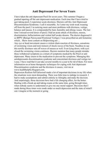 Anti Depressant For Seven Years
I have taken the anti depressant Paxil for seven years. This summer I began a
gradual tapering off the anti depressant medication. Each time that I have tried to
quit taking paxil, I experience acute dizziness. Doctors call this Anti Depressant
Discontinuation Syndrome. I call it miserable. As I enter my sixth week weaning
off from the paxil, I m noticing more and more problems with dizziness, vertigo,
balance and nausea. It is compounded by heat, humidity and allergy issues. The last
time I missed several doses of paxil, I had an acute attack of dizziness, nausea,
disorientation, hallucinations and violent half awake dreams. The doctor diagnosed it
as BPPV (Benign Paroxysmal Positional Vertigo). I was prescribed an anti histamine
which... Show more content on Helpwriting.net ...
Any eye or head movement causes a violent chain reaction of dizziness, sensations
of swimming vision and mini tremors of shock waves of the brain. Needless to say
this terrific dizziness sets off waves of nausea as well. Even lying down, with eyes
closed the swimming vision continues. Doctors mention that many people mistake
these withdrawal symptoms as a return of symptoms masked by the Paxil or anti
depressant. Many return to the medication to prevent the symptoms. Managing this
antidepressants discontinuation syndrome and concomitant dizziness and vertigo isn
t easy. I have read that it can take several months to a year to be rid of them. For more
information on at home therapeutic techniques for coping with Anti depressant
Discontinuation syndrome and the dizziness it causes, visit me at
www.healthhelp4u.blogspot.com.
Depression Realism Self delusionI made a lot of important decisions in my life when
the situations were most demanding. There was little time to indulge in research. I
had to make assumptions and submit entirely to Almighty and make the decision.
And surprisingly, those decisions have had a life changing effect, for the better.
Dealing with a break up and taking exams at the same time, going through times
when nobody seems to understand or give me any moral support. Decisions that I
made during these times were made under so much depression and the state of mind I
can t imagine at the moment or going
 