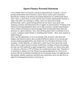 Sports Finance Personal Statement
I am a double major in economics and sports administration. Currently, I see my
primary professional area of interest in sports finance and/or sports economics.
Specifically working in the finance/accounting department of a professional sports
team. I have a career focus in in this specific area of sports administration because it
aligns with what I am studying in college, what I am interested in doing
professionally, and is a good starting position for my future career goal. I am
studying economics and interested in how it applies to sports business. Working in the
finance/accounting department allows me to take economic concepts and principals
I have studied and learned in school and apply them to help make better financial
decisions in a sports franchise. Also, when thinking about what I would like to do as
a career, working in sports finance is something that I think I... Show more content on
Helpwriting.net ...
Also, I got the opportunity to sit in on meetings with executives who discussed
budgets and financial reports, then considered different options of cost saving and
revenue producing opportunities and shadow the Vice President of Finance at the
company. I really liked this, so I think that I would want to have these type of job
duties, but in a sports business setting. Furthermore, working in finance/accounting,
provides me with a pathway to upper management. Currently, my future career goal
is to become a Director or VP of Finance for a professional sports team. Therefore, I
m interested in starting out in the finance/accounting department in a lower level
position (like the accounting internship for the Sacramento Kings I am applying for)
and gaining valuable experience and skills that would allow me to one day have an
upper level management position or become an
 