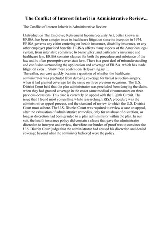 The Conflict of Interest Inherit in Administrative Review...
The Conflict of Interest Inherit in Administrative Review
I.Introduction The Employee Retirement Income Security Act, better known as
ERISA, has been a major issue in healthcare litigation since its inception in 1974.
ERISA governs any claim centering on health insurance, disability insurance, or any
other employer provided benefits. ERISA affects many aspects of the American legal
system, from inter state commerce to bankruptcy, and particularly insurance and
healthcare law. ERISA contains clauses for both the procedure and substance of the
law and is often preemptive over state law. There is a great deal of misunderstanding
and confusion surrounding the application and coverage of ERISA, which has made
litigation even ... Show more content on Helpwriting.net ...
Thereafter, our case quickly became a question of whether the healthcare
administrator was precluded from denying coverage for breast reduction surgery,
when it had granted coverage for the same on three previous occasions. The U.S.
District Court held that the plan administrator was precluded from denying the claim,
when they had granted coverage in the exact same medical circumstances on three
previous occasions. This case is currently on appeal with the Eighth Circuit. The
issue that I found most compelling while researching ERISA procedure was the
administrative appeal process, and the standard of review to which the U.S. District
Court must adhere. The U.S. District Court was required to review a case on appeal,
after the exhaustion of administrative remedies, only for an abuse of discretion, so
long as discretion had been granted to a plan administrator within the plan. In our
suit, the health insurance policy did contain a clause that gave the administrator
discretion to interpret and review, therefore our burden of proof was to convince the
U.S. District Court judge that the administrator had abused his discretion and denied
coverage beyond what the administer believed were the policy
 