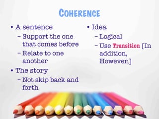 COHERENCE
• A sentence            • Idea
  – Support the one       – Logical
    that comes before     – Use Transition [In
  – Relate to one           addition,
    another                 However,]
• The story
  – Not skip back and
    forth


                                      10
 