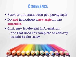 COHERENCE
• Stick to one main idea per paragraph
• Do not introduce a new angle in the
  conclusion
• Omit any irrelevant information
  – one that does not complete or add any
    insight to the essay




                                     11
 