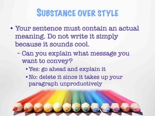 SUBSTANCE OVER STYLE
• Your sentence must contain an actual
  meaning. Do not write it simply
  because it sounds cool.
  – Can you explain what message you
    want to convey?
    •Yes: go ahead and explain it
    •No: delete it since it takes up your
     paragraph unproductively



                                            13
 