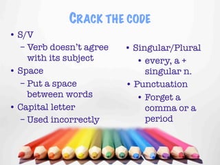 CRACK THE CODE
• S/V
  – Verb doesn’t agree   • Singular/Plural
    with its subject        • every, a +
• Space                       singular n.
  – Put a space          • Punctuation
    between words           • Forget a
• Capital letter              comma or a
  – Used incorrectly          period


                                     15
 