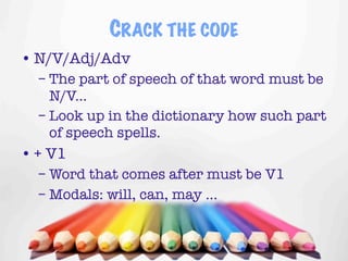 CRACK THE CODE
• N/V/Adj/Adv
  – The part of speech of that word must be
    N/V...
  – Look up in the dictionary how such part
    of speech spells.
• + V1
  – Word that comes after must be V1
  – Modals: will, can, may ...


                                       16
 