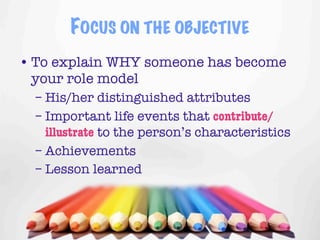 FOCUS ON THE OBJECTIVE
• To explain WHY someone has become
  your role model
  – His/her distinguished attributes
  – Important life events that contribute/
    illustrate to the person’s characteristics
  – Achievements
  – Lesson learned


                                         2
 